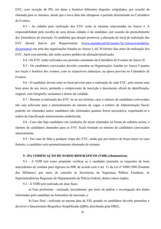 20
EVC, com exceção da PD, em datas e horários diferentes daqueles estipulados, por ocasião da
chamada para os mesmos, desde que a nova data não ultrapasse o período determinado no Calendário
de Eventos.
8.3 - As cidades para realização dos EVC serão as mesmas relacionadas no Anexo I. A
responsabilidade pela escolha de uma dessas cidades é do candidato, por ocasião do preenchimento
dos formulários de inscrição. O candidato que desejar promover a alteração do local de realização dos
EVC deverá fazê-lo por Requerimento (www.marinha.mil.br/ensino/?q=concurso/modelos-
documentos) em uma das organizações listadas no Anexo I, até 30 (trinta) dias antes da realização dos
EVC. Após esse período, não serão aceitos pedidos de alteração/atualização.
8.4 - Os EVC serão realizados nos períodos constantes do Calendário de Eventos do Anexo II.
8.5 - Os candidatos convocados deverão consultar as Organizações listadas no Anexo I quanto
aos locais e horários dos eventos, com os respectivos endereços, na época prevista no Calendário de
Eventos.
8.6 - O candidato deverá estar no local previsto para a realização de cada EVC, pelo menos uma
hora antes do seu início, portando o comprovante de inscrição e documento oficial de identificação,
original, com fotografia, assinatura e dentro da validade.
8.7 - Durante a realização dos EVC ou ao seu término, caso o número de candidatos convocados
não seja suficiente para o preenchimento do número de vagas, a critério da Administração Naval,
poderão ser chamados tantos candidatos não eliminados quantos forem necessários, respeitando-se a
ordem de classificação anteriormente estabelecida.
8.8 - Caso não haja candidatos em condições de serem chamados na forma do subitem acima, o
número de candidatos chamados para os EVC ficará limitado ao número de candidatos convocados
anteriormente.
8.9 - Em caso de falta a qualquer etapa dos EVC, ainda que por motivo de força maior ou caso
fortuito, o candidato será automaticamente eliminado do certame.
9 - DA VERIFICAÇÃO DE DADOS BIOGRÁFICOS (VDB) (eliminatória)
9.1 - A VDB terá como propósito verificar se o candidato preenche os requisitos de bons
antecedentes de conduta para ingresso na MB, de acordo com o art. 11 da Lei nº 6880/1980 (Estatuto
dos Militares), por meio de consulta às Secretarias de Segurança Pública Estaduais, às
Superintendências Regionais do Departamento de Polícia Federal, dentre outros órgãos.
9.2 - A VDB será realizada em duas fases:
a) Fase preliminar - realizada, inicialmente, por meio da análise e investigação dos dados
informados pelo candidato no formulário de inscrição; e
b) Fase final - realizada na mesma data da VD, quando os candidatos deverão preencher e
devolver o Questionário Biográfico Simplificado (QBS), distribuído pela OREL.
 