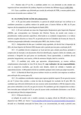 21
9.3 - Durante todo CP ou PA, o candidato poderá vir a ser eliminado se não atender aos
requisitos de bons antecedentes de conduta, dispostos no Estatuto dos Militares (Lei n° 6.880/1980).
9.4 - Caso o candidato seja eliminado por ocasião da realização da VDB, o mesmo poderá entrar
com recurso de acordo com o subitem 7.10.
10 - DA INSPEÇÃO DE SAÚDE (IS) (eliminatória)
10.1 - A IS, que terá caráter eliminatório, é a perícia de seleção inicial que visa verificar se os
candidatos preenchem os padrões médicos de aptidão para a Carreira Militar na MB. As IS para
ingresso são de competência da Junta Regular de Saúde (JRS).
10.2 - A IS será realizada nas áreas das Organizações Responsáveis pela Supervisão Regional
(ORSR), que correspondem aos Comandos dos Distritos Navais, de acordo com exames e
procedimentos médico periciais específicos, observando-se as condições incapacitantes e os índices
mínimos exigidos descritos no Anexo IV, no período previsto no Calendário de Eventos do Anexo II,
conforme programação elaborada e anunciada pelas OREL (dia, horário e local).
10.2.1 - Independente da data que o candidato esteja agendado, ele deverá ficar à disposição da
JRS e da Junta Superior de Distrital (JSD) durante todo o período previsto para a realização da IS.
10.3 - O candidato deverá comparecer ao local previsto para seleção psicofísica, portando o
comprovante de inscrição e um documento oficial de identificação, original e dentro da validade, com
assinatura e fotografia (na qual possa ser reconhecido). Nessa oportunidade, o candidato deverá
preencher integralmente, sem rasuras, a folha de anamnese dirigida, datá-la e assiná-la.
10.4 - O candidato terá, ainda, que apresentar, obrigatoriamente, os exames médicos
complementares relacionados no item III do Anexo IV, cuja realização é de sua responsabilidade,
com os respectivos resultados, que deverão estar datados, dentro da validade e laudados por
especialistas da área. A JRS poderá solicitar ao candidato qualquer outro exame que julgar necessário.
10.4.1 - A Marinha do Brasil não possui nenhum vínculo ou convênio com empresas ou médicos
para realização dos exames para a IS.
10.5 - Os candidatos considerados inaptos para ingresso poderão requerer IS em grau de recurso
em até 5 (cinco) dias corridos a contar da data da divulgação do resultado da IS pela JRS. Os
candidatos que obtiverem deferimento de seus recursos serão encaminhados à JSD da respectiva área,
para serem submetidos à nova IS, em grau de recurso. Os candidatos que não comparecerem na data e
hora marcadas para realização de IS em grau de recurso serão considerados desistentes e sua IS não
será apreciada por falta de comparecimento.
10.5.1 - O Recurso deverá ser:
a) redigido de acordo com o modelo constante na página oficial da DEnsM na Internet e
disponível nas OREL do Anexo I (www.marinha.mil.br/ensino/?q=concurso/modelos-documentos),
devendo ter a finalidade enunciada de forma clara e ser circunstanciado, de modo a permitir uma
 