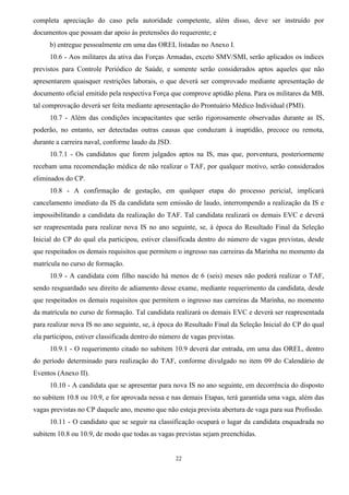 22
completa apreciação do caso pela autoridade competente, além disso, deve ser instruído por
documentos que possam dar apoio às pretensões do requerente; e
b) entregue pessoalmente em uma das OREL listadas no Anexo I.
10.6 - Aos militares da ativa das Forças Armadas, exceto SMV/SMI, serão aplicados os índices
previstos para Controle Periódico de Saúde, e somente serão considerados aptos aqueles que não
apresentarem quaisquer restrições laborais, o que deverá ser comprovado mediante apresentação de
documento oficial emitido pela respectiva Força que comprove aptidão plena. Para os militares da MB,
tal comprovação deverá ser feita mediante apresentação do Prontuário Médico Individual (PMI).
10.7 - Além das condições incapacitantes que serão rigorosamente observadas durante as IS,
poderão, no entanto, ser detectadas outras causas que conduzam à inaptidão, precoce ou remota,
durante a carreira naval, conforme laudo da JSD.
10.7.1 - Os candidatos que forem julgados aptos na IS, mas que, porventura, posteriormente
recebam uma recomendação médica de não realizar o TAF, por qualquer motivo, serão considerados
eliminados do CP.
10.8 - A confirmação de gestação, em qualquer etapa do processo pericial, implicará
cancelamento imediato da IS da candidata sem emissão de laudo, interrompendo a realização da IS e
impossibilitando a candidata da realização do TAF. Tal candidata realizará os demais EVC e deverá
ser reapresentada para realizar nova IS no ano seguinte, se, à época do Resultado Final da Seleção
Inicial do CP do qual ela participou, estiver classificada dentro do número de vagas previstas, desde
que respeitados os demais requisitos que permitem o ingresso nas carreiras da Marinha no momento da
matrícula no curso de formação.
10.9 - A candidata com filho nascido há menos de 6 (seis) meses não poderá realizar o TAF,
sendo resguardado seu direito de adiamento desse exame, mediante requerimento da candidata, desde
que respeitados os demais requisitos que permitem o ingresso nas carreiras da Marinha, no momento
da matrícula no curso de formação. Tal candidata realizará os demais EVC e deverá ser reapresentada
para realizar nova IS no ano seguinte, se, à época do Resultado Final da Seleção Inicial do CP do qual
ela participou, estiver classificada dentro do número de vagas previstas.
10.9.1 - O requerimento citado no subitem 10.9 deverá dar entrada, em uma das OREL, dentro
do período determinado para realização do TAF, conforme divulgado no item 09 do Calendário de
Eventos (Anexo II).
10.10 - A candidata que se apresentar para nova IS no ano seguinte, em decorrência do disposto
no subitem 10.8 ou 10.9, e for aprovada nessa e nas demais Etapas, terá garantida uma vaga, além das
vagas previstas no CP daquele ano, mesmo que não esteja prevista abertura de vaga para sua Profissão.
10.11 - O candidato que se seguir na classificação ocupará o lugar da candidata enquadrada no
subitem 10.8 ou 10.9, de modo que todas as vagas previstas sejam preenchidas.
 