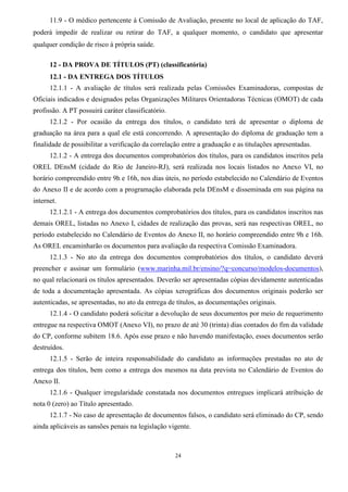 24
11.9 - O médico pertencente à Comissão de Avaliação, presente no local de aplicação do TAF,
poderá impedir de realizar ou retirar do TAF, a qualquer momento, o candidato que apresentar
qualquer condição de risco à própria saúde.
12 - DA PROVA DE TÍTULOS (PT) (classificatória)
12.1 - DA ENTREGA DOS TÍTULOS
12.1.1 - A avaliação de títulos será realizada pelas Comissões Examinadoras, compostas de
Oficiais indicados e designados pelas Organizações Militares Orientadoras Técnicas (OMOT) de cada
profissão. A PT possuirá caráter classificatório.
12.1.2 - Por ocasião da entrega dos títulos, o candidato terá de apresentar o diploma de
graduação na área para a qual ele está concorrendo. A apresentação do diploma de graduação tem a
finalidade de possibilitar a verificação da correlação entre a graduação e as titulações apresentadas.
12.1.2 - A entrega dos documentos comprobatórios dos títulos, para os candidatos inscritos pela
OREL DEnsM (cidade do Rio de Janeiro-RJ), será realizada nos locais listados no Anexo VI, no
horário compreendido entre 9h e 16h, nos dias úteis, no período estabelecido no Calendário de Eventos
do Anexo II e de acordo com a programação elaborada pela DEnsM e disseminada em sua página na
internet.
12.1.2.1 - A entrega dos documentos comprobatórios dos títulos, para os candidatos inscritos nas
demais OREL, listadas no Anexo I, cidades de realização das provas, será nas respectivas OREL, no
período estabelecido no Calendário de Eventos do Anexo II, no horário compreendido entre 9h e 16h.
As OREL encaminharão os documentos para avaliação da respectiva Comissão Examinadora.
12.1.3 - No ato da entrega dos documentos comprobatórios dos títulos, o candidato deverá
preencher e assinar um formulário (www.marinha.mil.br/ensino/?q=concurso/modelos-documentos),
no qual relacionará os títulos apresentados. Deverão ser apresentadas cópias devidamente autenticadas
de toda a documentação apresentada. As cópias xerográficas dos documentos originais poderão ser
autenticadas, se apresentadas, no ato da entrega de títulos, as documentações originais.
12.1.4 - O candidato poderá solicitar a devolução de seus documentos por meio de requerimento
entregue na respectiva OMOT (Anexo VI), no prazo de até 30 (trinta) dias contados do fim da validade
do CP, conforme subitem 18.6. Após esse prazo e não havendo manifestação, esses documentos serão
destruídos.
12.1.5 - Serão de inteira responsabilidade do candidato as informações prestadas no ato de
entrega dos títulos, bem como a entrega dos mesmos na data prevista no Calendário de Eventos do
Anexo II.
12.1.6 - Qualquer irregularidade constatada nos documentos entregues implicará atribuição de
nota 0 (zero) ao Título apresentado.
12.1.7 - No caso de apresentação de documentos falsos, o candidato será eliminado do CP, sendo
ainda aplicáveis as sansões penais na legislação vigente.
 