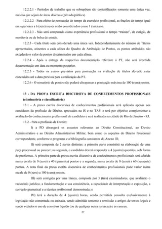 27
12.2.2.1 - Períodos de trabalho que se sobrepõem são contabilizados somente uma única vez,
mesmo que sejam de áreas diversas (privada/pública).
12.2.2.2 - Para efeito de pontuação do tempo de exercício profissional, as frações de tempo igual
ou superiores a 6 (seis) meses serão considerados como 1 (um) ano.
12.2.2.3 - Não será computado como experiência profissional o tempo “trainee”, de estágio, de
monitoria ou de bolsa de estudo.
12.2.3 - Cada título será considerado uma única vez. Independentemente do número de Títulos
apresentados, atinentes a cada alínea do Quadro de Atribuição de Pontos, os pontos atribuídos não
excederão o valor de pontos discriminados em cada alínea.
12.2.4 - Após a entrega da respectiva documentação referente à PT, não será recebida
documentação em data ou momento posterior.
12.2.5 - Todos os cursos previstos para pontuação na avaliação de títulos deverão estar
concluídos até a data prevista para a realização da PT.
12.2.6 - O somatório de pontos não poderá ultrapassar a pontuação máxima de 100 (cem) pontos.
13 - DA PROVA ESCRITA DISCURSIVA DE CONHECIMENTOS PROFISSIONAIS
(eliminatória e classificatória)
13.1 - A prova escrita discursiva de conhecimentos profissionais será aplicada apenas aos
candidatos da profissão de Direito, aprovados na IS e no TAF, e terá por objetivo complementar a
avaliação do conhecimento profissional do candidato e será realizada na cidade do Rio de Janeiro - RJ.
13.2 - Para a profissão de Direito:
I) a PD abrangerá os assuntos referentes ao Direito Constitucional, ao Direito
Administrativo e ao Direito Administrativo Militar, bem como os aspectos do Direito Processual
correspondente, conforme o programa e a bibliografia constantes do Anexo III;
II) será composta de 2 partes distintas: a primeira parte consistirá na elaboração de uma
peça processual ou parecer; na segunda, o candidato deverá responder a 4 (quatro) questões, sob forma
de problemas. A primeira parte da prova escrita discursiva de conhecimentos profissionais será aferida
numa escala de 0 (zero) a 40 (quarenta) pontos e a segunda, numa escala de 0 (zero) a 60 (sessenta)
pontos. A nota final da prova escrita discursiva de conhecimentos profissionais pode variar numa
escala de 0 (zero) a 100 (cem) pontos;
III) será corrigida por uma Banca, composta por 3 (três) examinadores, que avaliarão o
raciocínio jurídico, a fundamentação e sua consistência, a capacidade de interpretação e exposição, a
correção gramatical e a técnica profissional demonstrada; e
IV) terá a duração de 4 (quatro) horas, sendo permitida consulta exclusivamente à
legislação não comentada ou anotada, sendo admitida somente a remissão a artigos de textos legais e
sendo vedados o uso de corretivo líquido (ou de qualquer outra natureza) e as rasuras.
 