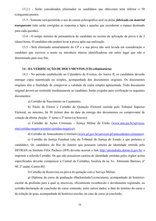 28
13.2.1 - Serão considerados eliminados os candidatos que obtiverem nota inferior a 50
(cinquenta) pontos.
13.3 - Somente será permitido o uso de caneta esferográfica azul ou preta, fabricada em material
transparente (não serão corrigidas as respostas a lápis e aquelas que excederem o espaço destinado
para cada questão).
13.4 - O tempo mínimo de permanência do candidato no recinto de aplicação da prova é de 2
(duas) horas. O candidato não poderá levar a prova após sua realização.
13.5 - Será eliminado sumariamente do CP e a sua prova não será levada em consideração o
candidato que escrever o nome ou introduzir marcas identificadoras em outro lugar que não o
determinado para esse fim.
14 - DA VERIFICAÇÃO DE DOCUMENTOS (VD) (eliminatória)
14.1 - No período estabelecido no Calendário de Eventos, do Anexo II, os candidatos deverão
entregar cópia autenticada ou simples, acompanhada dos documentos originais. Os documentos
originais têm a finalidade de comprovar a validade da cópia simples apresentada. Todo documento
original deverá ser restituído imediatamente ao candidato. Serão exigidos para verificação os seguintes
documentos:
a) Certidão de Nascimento ou Casamento;
b) Título de Eleitor e Certidão de Quitação Eleitoral emitida pelo Tribunal Superior
Eleitoral, no máximo, há 30 (trinta) dias da data da entrega dos documentos ou comprovante de
votação da última eleição: 1º turno e 2º turno (se houver);
c) Certidão de Ações Criminais - Justiça Militar da União (www.stm.jus.br/servicos-
stm/certidao-negativa/emitir-certidao-negativa);
d) Certidão de Antecedentes Criminais (www.pf.gov.br/servicos-pf/antecedentes-criminais);
e) Certidão da Justiça Estadual (site do Tribunal de Justiça do Estado a que pertence o
candidato). Os candidatos do Rio de Janeiro que possuem carteira de identidade emitida pelo
DETRAN ou Instituto Félix Pacheco (IFP) deverão acessar o link http://atestadodic.detran.rj.gov.br/ e
imprimir a referida Certidão. Os que não possuírem carteira de identidade emitidas pelos órgãos acima
especificados deverão comparecer à Central de Certidões, localiza da na Av. Almirante Barroso, nº
90, 2º andar, Centro-RJ;
f) Certidão de Reservista ou prova de quitação com o Serviço Militar;
g) Diploma do curso de graduação (Bacharelado/Licenciatura), acompanhado de histórico-
escolar da profissão para a qual se inscreveu, oficialmente reconhecido e devidamente registrado, ou
certidão/declaração de conclusão do curso contendo, entre outros dados, a data do término do curso e
da colação de grau, acompanhada de histórico-escolar, no caso de curso já concluído;
 