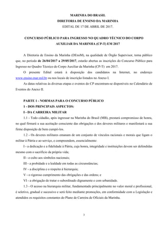 3
MARINHA DO BRASIL
DIRETORIA DE ENSINO DA MARINHA
EDITAL DE 17 DE ABRIL DE 2017.
CONCURSO PÚBLICO PARA INGRESSO NO QUADRO TÉCNICO DO CORPO
AUXILIAR DA MARINHA (CP-T) EM 2017
A Diretoria de Ensino da Marinha (DEnsM), na qualidade de Órgão Supervisor, torna público
que, no período de 26/04/2017 a 29/05/2017, estarão abertas as inscrições do Concurso Público para
Ingresso no Quadro Técnico do Corpo Auxiliar da Marinha (CP-T) em 2017.
O presente Edital estará à disposição dos candidatos na Internet, no endereço
www.ensino.mar.mil.br ou nos locais de inscrição listados no Anexo I.
As datas relativas às diversas etapas e eventos do CP encontram-se disponíveis no Calendário de
Eventos do Anexo II.
PARTE 1 - NORMAS PARA O CONCURSO PÚBLICO
1 - DOS PRINCIPAIS ASPECTOS:
I - DA CARREIRA MILITAR
1.1 - Todo cidadão, após ingressar na Marinha do Brasil (MB), prestará compromisso de honra,
no qual firmará a sua aceitação consciente das obrigações e dos deveres militares e manifestará a sua
firme disposição de bem cumpri-los.
1.2 - Os deveres militares emanam de um conjunto de vínculos racionais e morais que ligam o
militar à Pátria e ao serviço, e compreendem, essencialmente:
I - a dedicação e a fidelidade à Pátria, cuja honra, integridade e instituições devem ser defendidas
mesmo com o sacrifício da própria vida;
II - o culto aos símbolos nacionais;
III - a probidade e a lealdade em todas as circunstâncias;
IV - a disciplina e o respeito à hierarquia;
V - o rigoroso cumprimento das obrigações e das ordens; e
VI - a obrigação de tratar o subordinado dignamente e com urbanidade.
1.3 - O acesso na hierarquia militar, fundamentado principalmente no valor moral e profissional,
é seletivo, gradual e sucessivo e será feito mediante promoções, em conformidade com a Legislação e
atendidos os requisitos constantes do Plano de Carreira de Oficiais da Marinha.
 