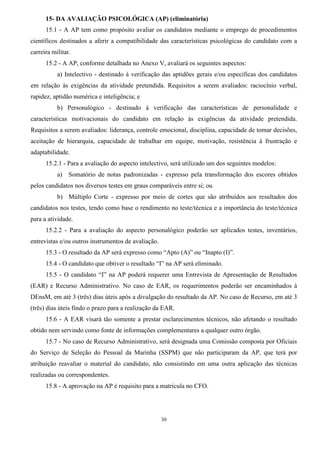 30
15- DA AVALIAÇÃO PSICOLÓGICA (AP) (eliminatória)
15.1 - A AP tem como propósito avaliar os candidatos mediante o emprego de procedimentos
científicos destinados a aferir a compatibilidade das características psicológicas do candidato com a
carreira militar.
15.2 - A AP, conforme detalhada no Anexo V, avaliará os seguintes aspectos:
a) Intelectivo - destinado à verificação das aptidões gerais e/ou específicas dos candidatos
em relação às exigências da atividade pretendida. Requisitos a serem avaliados: raciocínio verbal,
rapidez, aptidão numérica e inteligência; e
b) Personalógico - destinado à verificação das características de personalidade e
características motivacionais do candidato em relação às exigências da atividade pretendida.
Requisitos a serem avaliados: liderança, controle emocional, disciplina, capacidade de tomar decisões,
aceitação de hierarquia, capacidade de trabalhar em equipe, motivação, resistência à frustração e
adaptabilidade.
15.2.1 - Para a avaliação do aspecto intelectivo, será utilizado um dos seguintes modelos:
a) Somatório de notas padronizadas - expresso pela transformação dos escores obtidos
pelos candidatos nos diversos testes em graus comparáveis entre si; ou
b) Múltiplo Corte - expresso por meio de cortes que são atribuídos aos resultados dos
candidatos nos testes, tendo como base o rendimento no teste/técnica e a importância do teste/técnica
para a atividade.
15.2.2 - Para a avaliação do aspecto personalógico poderão ser aplicados testes, inventários,
entrevistas e/ou outros instrumentos de avaliação.
15.3 - O resultado da AP será expresso como “Apto (A)” ou “Inapto (I)”.
15.4 - O candidato que obtiver o resultado “I” na AP será eliminado.
15.5 - O candidato “I” na AP poderá requerer uma Entrevista de Apresentação de Resultados
(EAR) e Recurso Administrativo. No caso de EAR, os requerimentos poderão ser encaminhados à
DEnsM, em até 3 (três) dias úteis após a divulgação do resultado da AP. No caso de Recurso, em até 3
(três) dias úteis findo o prazo para a realização da EAR.
15.6 - A EAR visará tão somente a prestar esclarecimentos técnicos, não afetando o resultado
obtido nem servindo como fonte de informações complementares a qualquer outro órgão.
15.7 - No caso de Recurso Administrativo, será designada uma Comissão composta por Oficiais
do Serviço de Seleção do Pessoal da Marinha (SSPM) que não participaram da AP, que terá por
atribuição reavaliar o material do candidato, não consistindo em uma outra aplicação das técnicas
realizadas ou correspondentes.
15.8 - A aprovação na AP é requisito para a matrícula no CFO.
 