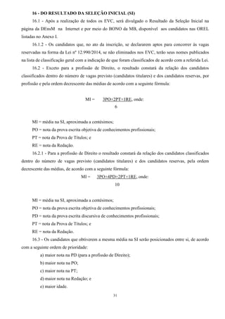 31
16 - DO RESULTADO DA SELEÇÃO INICIAL (SI)
16.1 - Após a realização de todos os EVC, será divulgado o Resultado da Seleção Inicial na
página da DEnsM na Internet e por meio do BONO da MB, disponível aos candidatos nas OREL
listadas no Anexo I.
16.1.2 - Os candidatos que, no ato da inscrição, se declararem aptos para concorrer às vagas
reservadas na forma da Lei nº 12.990/2014, se não eliminados nos EVC, terão seus nomes publicados
na lista de classificação geral com a indicação de que foram classificados de acordo com a referida Lei.
16.2 - Exceto para a profissão de Direito, o resultado constará da relação dos candidatos
classificados dentro do número de vagas previsto (candidatos titulares) e dos candidatos reservas, por
profissão e pela ordem decrescente das médias de acordo com a seguinte fórmula:
MI = 3PO+2PT+1RE, onde:
6
MI = média na SI, aproximada a centésimos;
PO = nota da prova escrita objetiva de conhecimentos profissionais;
PT = nota da Prova de Títulos; e
RE = nota da Redação.
16.2.1 - Para a profissão de Direito o resultado constará da relação dos candidatos classificados
dentro do número de vagas previsto (candidatos titulares) e dos candidatos reservas, pela ordem
decrescente das médias, de acordo com a seguinte fórmula:
MI = 3PO+4PD+2PT+1RE, onde:
10
MI = média na SI, aproximada a centésimos;
PO = nota da prova escrita objetiva de conhecimentos profissionais;
PD = nota da prova escrita discursiva de conhecimentos profissionais;
PT = nota da Prova de Títulos; e
RE = nota da Redação.
16.3 - Os candidatos que obtiverem a mesma média na SI serão posicionados entre si, de acordo
com a seguinte ordem de prioridade:
a) maior nota na PD (para a profissão de Direito);
b) maior nota na PO;
c) maior nota na PT;
d) maior nota na Redação; e
e) maior idade.
 