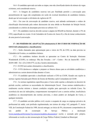 32
16.4 - O candidato aprovado em todas as etapas, mas não classificado dentro do número de vagas
existentes, será considerado reserva.
16.5 - A listagem de candidatos reservas tem por finalidade permitir a convocação para
preenchimento de vagas não completadas em razão de eventual desistência de candidatos titulares,
desde que tal convocação se dê dentro da vigência do CP.
16.6 - Em caso de convocação de candidato reserva, será adotada estritamente a ordem de
classificação discriminada pela ordem decrescente da nota obtida no Resultado da Seleção Inicial,
considerando os critérios de desempate previstos no subitem 16.3.
16.7 - Os candidatos reservas deverão acessar a página da DEnsM na Internet, durante o PA do
CFO, especificado no evento 16 do Calendário de Eventos do Anexo II, a fim de tomar conhecimento
de uma possível convocação.
17 - DO PERÍODO DE ADAPTAÇÃO (eliminatório) E DO CURSO DE FORMAÇÃO DE
OFICIAIS (eliminatório e classificatório)
17.1 - Serão chamados para apresentação para o início do PA do CFO, na data prevista no
Calendário de Eventos, os candidatos titulares.
17.2 - Os candidatos titulares deverão se apresentar no Centro de Instrução Almirante
Wandenkolk (CIAW), no endereço: Ilha das Enxadas - s/nº - Centro - Rio de Janeiro/RJ - CEP.:
20.091-000 - Tel.: (21) 2104-6775, no dia e horário determinados.
17.3 - O CFO terá caráter eliminatório e classificatório.
17.4 - O PA destina-se a adaptar e preparar os futuros alunos para as atividades acadêmicas e
administrativas a serem desenvolvidas durante o Curso.
17.5 - O candidato aprovado e classificado realizará o CFO no CIAW, ficando este sujeito às
normas vigentes baixadas pelo Diretor de Ensino da Marinha e pelo Comandante do CIAW.
17.6 - As normas reguladoras específicas para o Curso estão sujeitas a alterações no decorrer do
período escolar, conforme as necessidades da Administração Naval. Essas normas estabelecerão o
rendimento escolar mínimo e demais condições exigidas para aprovação no referido Curso. Na
ocorrência de atos de indisciplina, comportamento incompatível com a carreira militar, insuficiência
acadêmica ou descumprimento das normas previstas, o aluno poderá ser desligado do Curso, a
qualquer momento.
17.7 - O candidato servidor público civil, exceto o ocupante de cargo ou emprego privativo de
profissional de saúde, com profissão regulamentada, nos termos do artigo 142, parágrafo 3º, inciso
VIII, da Constituição Federal de 1988, deverá entregar, no início do PA, documento comprobatório do
seu pedido de exoneração do Serviço Público e declaração
(www.marinha.mil.br/ensino/?q=concurso/modelos-documentos) escrita e assinada pelo próprio,
informando se recebe ou não remuneração de Cargo Público Federal, Estadual ou Municipal.
 
