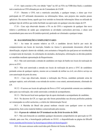 34
17.14 - Após concluir o PA e ter obtido “Apto” na AP, na VD e na VDB (fase final), o candidato
terá a matrícula no CFO efetuada por ato do Comandante do CIAW.
17.15 - Durante o CFO, terá a matrícula cancelada, a qualquer tempo, o aluno que tiver
participado do CP utilizando documentos ou informações falsas, sem prejuízo das sanções penais
aplicáveis. Da mesma forma, aquele que tiver omitido ou fornecido informações falsas ou utilizado de
qualquer tipo de artifício que tenha facilitado sua aprovação em qualquer uma das etapas do CP.
17.16 - Caso seja observado durante o PA ou do CFO o surgimento de qualquer fato novo
relativo a problemas de saúde que comprometa as atividades curriculares previstas, o aluno será
encaminhado para uma nova IS (médico-pericial), podendo ser eliminado a qualquer tempo.
18 - DAS DISPOSIÇÕES COMPLEMENTARES
18.1 - Ao tratar de assunto relativo ao CP, o candidato deverá fazê-lo por meio do
comparecimento aos locais de inscrição, listados no Anexo I, apresentando documento oficial de
identificação, original e dentro da validade, com assinatura e fotografia (na qual possa ser reconhecido)
e comprovante de inscrição. As solicitações de atestados, declarações, informações ou dúvidas poderão
ser atendidas mediante apresentação de Requerimento.
18.2 - Não será autorizada a entrada de candidatos em trajes de banho nos locais de realização de
prova ou EVC.
18.3 - Não será autorizada a entrada nos locais de realização de prova e EVC de candidatos
portando armas de qualquer espécie, mesmo em se tratando de militar ou civil, em efetivo serviço ou
com autorização de porte de arma.
18.3.1 - Caso seja observado, durante a realização das Provas, candidato portando arma de
qualquer espécie, será solicitada a sua retirada do recinto e esse estará, automaticamente, eliminado do
CP.
18.3.2 - O acesso aos locais de aplicação da Prova e EVC será permitido somente aos candidatos
aptos para sua realização, não sendo autorizada a entrada de acompanhantes.
18.3.3 - Não haverá local nem qualquer tipo de apoio destinado a acompanhante de candidato.
18.4 - No decorrer do CP, as vagas que não forem preenchidas nas diversas profissões poderão
ser remanejadas ou sofrer acréscimo, a critério da Administração Naval.
18.5 - A Marinha do Brasil não possui nenhum vínculo com qualquer curso ou escola
preparatória, bem como material didático comercializado pela mesma.
18.6 - O prazo de validade do CP terminará no dia 26 de fevereiro de 2018.
18.7 - Não será fornecido ao candidato qualquer documento comprobatório de aprovação no CP,
valendo, para esse fim, a homologação publicada no D.O.U. e disponibilizada na página da DEnsM
(www.marinha.mil.br/ensino/?q=homologacao/editais-de-homologação).
18.8 - Os casos omissos serão resolvidos pelo Diretor de Ensino da Marinha.
 