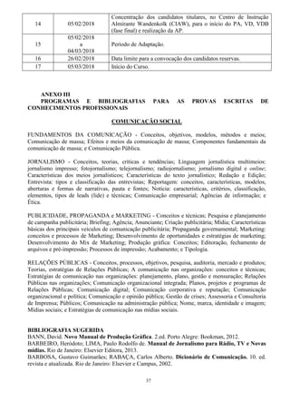 37
14 05/02/2018
Concentração dos candidatos titulares, no Centro de Instrução
Almirante Wandenkolk (CIAW), para o início do PA, VD, VDB
(fase final) e realização da AP.
15
05/02/2018
a
04/03/2018
Período de Adaptação.
16 26/02/2018 Data limite para a convocação dos candidatos reservas.
17 05/03/2018 Início do Curso.
ANEXO III
PROGRAMAS E BIBLIOGRAFIAS PARA AS PROVAS ESCRITAS DE
CONHECIMENTOS PROFISSIONAIS
COMUNICAÇÃO SOCIAL
FUNDAMENTOS DA COMUNICAÇÃO - Conceitos, objetivos, modelos, métodos e meios;
Comunicação de massa; Efeitos e meios da comunicação de massa; Componentes fundamentais da
comunicação de massa; e Comunicação Pública.
JORNALISMO - Conceitos, teorias, críticas e tendências; Linguagem jornalística multimeios:
jornalismo impresso; fotojornalismo; telejornalismo; radiojornalismo; jornalismo digital e online;
Características dos meios jornalísticos; Características do texto jornalístico; Redação e Edição;
Entrevista: tipos e classificação das entrevistas; Reportagem: conceitos, características, modelos,
aberturas e formas de narrativas, pauta e fontes; Notícia: características, critérios, classificação,
elementos, tipos de leads (lide) e técnicas; Comunicação empresarial; Agências de informação; e
Ética.
PUBLICIDADE, PROPAGANDA e MARKETING - Conceitos e técnicas; Pesquisa e planejamento
de campanha publicitária; Briefing; Agência; Anunciante; Criação publicitária; Mídia; Características
básicas dos principais veículos de comunicação publicitária; Propaganda governamental; Marketing:
conceitos e processos de Marketing; Desenvolvimento de oportunidades e estratégias de marketing;
Desenvolvimento do Mix de Marketing; Produção gráfica: Conceitos; Editoração, fechamento de
arquivos e pré-impressão; Processos de impressão; Acabamento; e Tipologia.
RELAÇÕES PÚBLICAS - Conceitos, processos, objetivos, pesquisa, auditoria, mercado e produtos;
Teorias, estratégias de Relações Públicas; A comunicação nas organizações: conceitos e técnicas;
Estratégias de comunicação nas organizações: planejamento, plano, gestão e mensuração; Relações
Públicas nas organizações; Comunicação organizacional integrada; Planos, projetos e programas de
Relações Públicas; Comunicação digital; Comunicação corporativa e reputação; Comunicação
organizacional e política; Comunicação e opinião pública; Gestão de crises; Assessoria e Consultoria
de Imprensa; Públicos; Comunicação na administração pública; Nome, marca, identidade e imagem;
Mídias sociais; e Estratégias de comunicação nas mídias sociais.
BIBLIOGRAFIA SUGERIDA
BANN, David. Novo Manual de Produção Gráfica. 2.ed. Porto Alegre: Bookman, 2012.
BARBEIRO, Heródoto; LIMA, Paulo Rodolfo de. Manual de Jornalismo para Rádio, TV e Novas
mídias. Rio de Janeiro: Elsevier Editora, 2013.
BARBOSA, Gustavo Guimarães; RABAÇA, Carlos Alberto. Dicionário de Comunicação. 10. ed.
revista e atualizada. Rio de Janeiro: Elsevier e Campus, 2002.
 