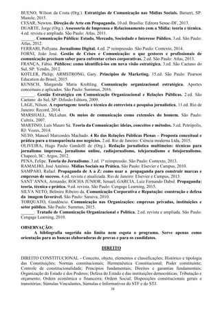 38
BUENO, Wilson da Costa (Org.). Estratégias de Comunicação nas Mídias Sociais. Barueri, SP:
Manole, 2015.
CESAR, Newton. Direção de Arte em Propaganda. 10.ed. Brasília: Editora Senac-DF, 2013.
DUARTE, Jorge (Org.). Assessoria de Imprensa e Relacionamento com a Mídia: teoria e técnica.
4.ed. revista e ampliada. São Paulo: Atlas, 2011.
______. Comunicação Pública: Estado, Mercado, Sociedade e Interesse Público. 3.ed. São Paulo:
Atlas, 2012.
FERRARI, Pollyana. Jornalismo Digital. 4.ed. 2ª reimpressão. São Paulo: Contexto, 2014.
FORNI, João José. Gestão de Crises e Comunicação: o que gestores e profissionais de
comunicação precisam saber para enfrentar crises corporativas. 2.ed. São Paulo: Atlas, 2013.
FRANÇA, Fábio. Públicos: como identificá-los em nova visão estratégica. 3.ed. São Caetano do
Sul, SP: Yendis, 2012.
KOTLER, Philip; ARMSTRONG, Gary. Princípios de Marketing. 15.ed. São Paulo: Pearson
Education do Brasil, 2015.
KUNSCH, Margarida Maria Krohling. Comunicação organizacional estratégica. Aportes
conceituais e aplicados. São Paulo: Summus, 2016.
______. Gestão Estratégica em Comunicação Organizacional e Relações Públicas. 2.ed. São
Caetano do Sul, SP: Difusão Editora, 2009.
LAGE, Nilson. A reportagem: teoria e técnica de entrevista e pesquisa jornalística. 11.ed. Rio de
Janeiro: Record, 2014.
MARSHALL, McLuhan. Os meios de comunicação como extensões do homem. São Paulo:
Cultrix, 2007.
MARTINO, Luís Mauro Sá. Teoria da Comunicação: ideias, conceitos e métodos. 5.ed. Petrópolis,
RJ: Vozes, 2014.
NETO, Manoel Marcondes Machado. 4 Rs das Relações Públicas Plenas – Proposta conceitual e
prática para a transparência nos negócios. 2.ed. Rio de Janeiro: Ciência moderna Ltda, 2015.
OLIVEIRA, Hugo Paulo Gandolfi de (Org.). Redação jornalística multimeios: técnicas para
jornalismo impresso, jornalismo online, radiojornalismo, telejornalismo e fotojornalismo.
Chapecó, SC: Argos, 2012.
PENA, Felipe. Teoria do Jornalismo. 3.ed. 1ª reimpressão. São Paulo: Contexto, 2013.
RAMALHO, José Antônio. Mídias Sociais na Prática. São Paulo: Elsevier e Campus, 2010.
SAMPAIO, Rafael. Propaganda de A a Z: como usar a propaganda para construir marcas e
empresas de sucesso. 4.ed. revista e atualizada. Rio de Janeiro: Elsevier e Campus, 2013.
SANT‟ANNA, Armando; ROCHA JÚNIOR, Ismael; GARCIA, Luiz Fernando Dabul. Propaganda:
teoria, técnica e prática. 9.ed. revista. São Paulo: Cengage Learning, 2015.
SILVA NETO, Belmiro Ribeiro da. Comunicação Corporativa e Reputação: construção e defesa
da imagem favorável. São Paulo: Saraiva, 2010.
TORQUATO, Gaudêncio. Comunicação nas Organizações: empresas privadas, instituições e
setor público. São Paulo: Summus, 2015.
______. Tratado de Comunicação Organizacional e Política. 2.ed. revista e ampliada. São Paulo:
Cengage Learning, 2010.
OBSERVAÇÃO:
A bibliografia sugerida não limita nem esgota o programa. Serve apenas como
orientação para as bancas elaboradoras de provas e para os candidatos.
DIREITO
DIREITO CONSTITUCIONAL - Conceito, objeto, elementos e classificações; Histórico e tipologia
das Constituições; Normas constitucionais; Hermenêutica Constitucional; Poder constituinte;
Controle de constitucionalidade; Princípios fundamentais; Direitos e garantias fundamentais;
Organização do Estado e dos Poderes; Defesa do Estado e das instituições democráticas; Tributação e
orçamento; Ordem econômica e financeira; Ordem Social; Disposições constitucionais gerais e
transitórias; Súmulas Vinculantes, Súmulas e Informativos do STF e do STJ.
 