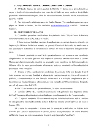 4
II - DO QUADRO TÉCNICO DO CORPO AUXILIAR DA MARINHA
1.4 - O Quadro Técnico do Corpo Auxiliar da Marinha (T) destina-se ao preenchimento de
cargos e funções técnico-administrativos que visam às atividades de apoio técnico e às atividades
gerenciais e administrativas em geral, além das atividades inerentes à carreira militar, nos termos da
Lei nº 9.519/1997.
1.5 - Para informações adicionais acerca do Quadro Técnico (T), o candidato poderá acessar a
página da DEnsM na Internet, no sítio eletrônico: www.ensino.mar.mil.br - no link: “Formas de
Ingresso”.
III – DO CURSO DE FORMAÇÃO
1.6 - O candidato aprovado e classificado na Seleção Inicial fará o CFO, no Centro de Instrução
Almirante Wandenkolk (CIAW), no Rio de Janeiro.
O Curso tem por finalidade o preparo do candidato para o exercício de cargos e funções em
Organizações Militares da Marinha, situadas em qualquer Unidade da Federação, de acordo com as
suas qualificações e atendendo à conveniência do serviço, por meio da necessária instrução militar-
naval.
O Curso é constituído por um PA de, aproximadamente, três semanas e uma etapa básica
compreendendo as atividades previstas nos respectivos currículos. Durante esse curso, o Guarda-
Marinha perceberá remuneração atinente à sua graduação, como previsto na Lei de Remuneração dos
Militares, além de serem proporcionados alimentação, uniforme, assistência médico-odontológica,
psicológica, social e religiosa.
1.7 - Durante o CFO, o candidato fará um Estágio de Aplicação (EA), com duração de até 8
(oito) semanas, que tem por finalidade a adaptação às características do serviço naval inerentes à
profissão, a complementação de sua formação militar-naval e a avaliação complementar para o
desempenho de funções técnicas e administrativas. Será realizado em OM especialmente designadas
para tal, sob a supervisão do CIAW.
1.8 - O CFO terá a duração de, aproximadamente, 39 (trinta e nove) semanas.
1.9 - Durante o CFO e o EA, o candidato estará sujeito ao Regulamento e ao Regimento Interno
do CIAW, bem como à Legislação vigente aplicada para os militares da ativa das Forças Armadas.
1.10 - O ingresso no Quadro Técnico ocorrerá no posto de Primeiro-Tenente, após o candidato
ter sido aprovado e classificado em todas as fases da Seleção Inicial e ter sido aprovado em todas as
fases do CFO.
1.11 - Antes de completados 5 (cinco) anos de nomeação ao Oficialato, os Oficiais serão
avaliados pela Comissão de Promoções de Oficiais, visando à sua permanência em caráter definitivo
na Marinha. Os que não obtiverem avaliação favorável serão licenciados “ex offício”.
 