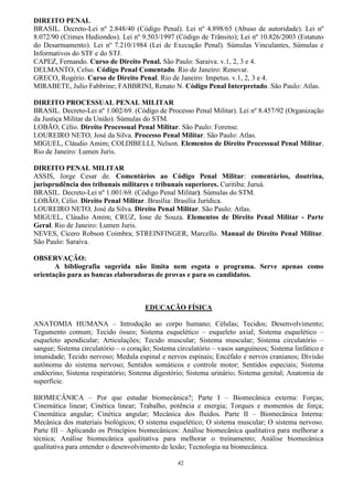 42
DIREITO PENAL
BRASIL. Decreto-Lei nº 2.848/40 (Código Penal). Lei nº 4.898/65 (Abuso de autoridade). Lei nº
8.072/90 (Crimes Hediondos). Lei nº 9.503/1997 (Código de Trânsito); Lei nº 10.826/2003 (Estatuto
do Desarmamento). Lei nº 7.210/1984 (Lei de Execução Penal). Súmulas Vinculantes, Súmulas e
Informativos do STF e do STJ.
CAPEZ, Fernando. Curso de Direito Penal. São Paulo: Saraiva. v.1, 2, 3 e 4.
DELMANTO, Celso. Código Penal Comentado. Rio de Janeiro: Renovar.
GRECO, Rogério. Curso de Direito Penal. Rio de Janeiro: Impetus. v.1, 2, 3 e 4.
MIRABETE, Julio Fabbrine; FABBRINI, Renato N. Código Penal Interpretado. São Paulo: Atlas.
DIREITO PROCESSUAL PENAL MILITAR
BRASIL. Decreto-Lei nº 1.002/69. (Código de Processo Penal Militar). Lei nº 8.457/92 (Organização
da Justiça Militar da União). Súmulas do STM.
LOBÃO, Célio. Direito Processual Penal Militar. São Paulo: Forense.
LOUREIRO NETO, José da Silva. Processo Penal Militar. São Paulo: Atlas.
MIGUEL, Cláudio Amim; COLDIBELLI, Nelson. Elementos de Direito Processual Penal Militar.
Rio de Janeiro: Lumen Juris.
DIREITO PENAL MILITAR
ASSIS, Jorge Cesar de. Comentários ao Código Penal Militar: comentários, doutrina,
jurisprudência dos tribunais militares e tribunais superiores. Curitiba: Juruá.
BRASIL. Decreto-Lei nº 1.001/69. (Código Penal Militar). Súmulas do STM.
LOBÃO, Célio. Direito Penal Militar. Brasília: Brasília Jurídica.
LOUREIRO NETO, José da Silva. Direito Penal Militar. São Paulo: Atlas.
MIGUEL, Cláudio Amim; CRUZ, Ione de Souza. Elementos de Direito Penal Militar - Parte
Geral. Rio de Janeiro: Lumen Juris.
NEVES, Cícero Robson Coimbra; STREINFINGER, Marcello. Manual de Direito Penal Militar.
São Paulo: Saraiva.
OBSERVAÇÃO:
A bibliografia sugerida não limita nem esgota o programa. Serve apenas como
orientação para as bancas elaboradoras de provas e para os candidatos.
EDUCAÇÃO FÍSICA
ANATOMIA HUMANA – Introdução ao corpo humano; Células; Tecidos; Desenvolvimento;
Tegumento comum; Tecido ósseo; Sistema esquelético – esqueleto axial; Sistema esquelético –
esqueleto apendicular; Articulações; Tecido muscular; Sistema muscular; Sistema circulatório –
sangue; Sistema circulatório – o coração; Sistema circulatório – vasos sanguíneos; Sistema linfático e
imunidade; Tecido nervoso; Medula espinal e nervos espinais; Encéfalo e nervos cranianos; Divisão
autônoma do sistema nervoso; Sentidos somáticos e controle motor; Sentidos especiais; Sistema
endócrino; Sistema respiratório; Sistema digestório; Sistema urinário; Sistema genital; Anatomia de
superfície.
BIOMECÂNICA – Por que estudar biomecânica?; Parte I – Biomecânica externa: Forças;
Cinemática linear; Cinética linear; Trabalho, potência e energia; Torques e momentos de força;
Cinemática angular; Cinética angular; Mecânica dos fluidos. Parte II – Biomecânica Interna:
Mecânica dos materiais biológicos; O sistema esquelético; O sistema muscular; O sistema nervoso.
Parte III – Aplicando os Princípios biomecânicos: Análise biomecânica qualitativa para melhorar a
técnica; Análise biomecânica qualitativa para melhorar o treinamento; Análise biomecânica
qualitativa para entender o desenvolvimento de lesão; Tecnologia na biomecânica.
 