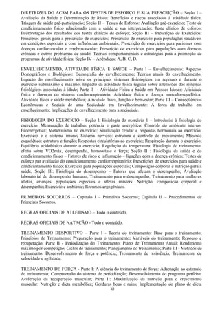 43
DIRETRIZES DO ACSM PARA OS TESTES DE ESFORÇO E SUA PRESCRIÇÃO – Seção I –
Avaliação da Saúde e Determinação de Risco: Benefícios e riscos associados à atividade física;
Triagem de saúde pré-participação; Seção II – Testes de Esforço: Avaliação pré-exercício; Teste de
condicionamento físico relacionado com a saúde e sua interpretação; Teste clínico de esforço;
Interpretação dos resultados dos testes clínicos de esforço; Seção III – Prescrição de Exercícios:
Princípios gerais para a prescrição de exercícios; Prescrição de exercício para populações saudáveis
em condições especiais e com influências ambientais; Prescrição de exercícios para pacientes com
doenças cardiovascular e cerebrovascular; Prescrição de exercícios para populações com doenças
crônicas e outros problemas de saúde; Teorias comportamentais e estratégias para a promoção de
programas de atividade física; Seção IV – Apêndices: A, B, C, D.
ENVELHECIMENTO, ATIVIDADE FÍSICA E SAÚDE – Parte I – Envelhecimento: Aspectos
Demográficos e Biológicos: Demografia do envelhecimento; Teorias atuais do envelhecimento;
Impacto do envelhecimento sobre os principais sistemas fisiológicos em repouso e durante o
exercício submáximo e máximo; Impacto da atividade física regular sobre alterações dos sistemas
fisiológicos associadas à idade; Parte II - Atividade Física e Saúde em Pessoas Idosas: Atividade
física e doenças do sistema cardiorrespiratório; Atividade física e doença musculoesquelética;
Atividade física e saúde metabólica; Atividade física, função e bem-estar; Parte III – Conseqüências
Econômicas e Sociais de uma Sociedade em Envelhecimento: A força de trabalho em
envelhecimento; Implicações do envelhecimento para a sociedade.
FISIOLOGIA DO EXERCÍCIO – Seção I: Fisiologia do exercício 1 – Introdução à fisiologia do
exercício; Mensuração de trabalho, potência e gasto energético; Controle do ambiente interno;
Bioenergética; Metabolismo no exercício; Sinalização celular e respostas hormonais ao exercício;
Exercício e o sistema imune; Sistema nervoso: estrutura e controle do movimento; Músculo
esquelético: estrutura e função; Respostas circulatórias ao exercício; Respiração durante o exercício;
Equilíbrio acidobásico durante o exercício; Regulação da temperatura; Fisiologia do treinamento:
efeito sobre VO2máx, desempenho, homeostase e força; Seção II : Fisiologia da saúde e do
condicionamento físico – Fatores de risco e inflamação – ligações com a doença crônica; Testes de
esforço par avaliação do condicionamento cardiorrespiratório; Prescrições de exercícios para saúde e
condicionamento físico; Exercício para populações especiais; Composição corporal e nutrição para a
saúde; Seção III: Fisiologia do desempenho – Fatores que afetam o desempenho; Avaliação
laboratorial do desempenho humano; Treinamento para o desempenho; Treinamento para mulheres
atletas, crianças, populações especiais e atletas masters; Nutrição, composição corporal e
desempenho; Exercício e ambiente; Recursos ergogênicos.
PRIMEIROS SOCORROS – Capítulo I – Primeiros Socorros; Capítulo II – Procedimentos de
Primeiros Socorros.
REGRAS OFICIAIS DE ATLETISMO – Todo o conteúdo.
REGRAS OFICIAIS DE NATAÇÃO - Todo o conteúdo.
TREINAMENTO DESPORTIVO – Parte I - Teoria do treinamento: Base para o treinamento;
Princípios do Treinamento; Preparação para o treinamento; Variáveis do treinamento; Repouso e
recuperação; Parte II - Periodização do Treinamento: Plano de Treinamento Anual; Rendimento
máximo por competição; Ciclos de treinamento; Planejamento do treinamento; Parte III - Métodos de
treinamento: Desenvolvimento de força e potência; Treinamento de resistência; Treinamento de
velocidade e agilidade.
TREINAMENTO DE FORÇA - Parte I: A ciência do treinamento de força: Adaptação ao estímulo
do treinamento; Compreensão do sistema de periodização; Desenvolvimento do programa perfeito;
Aceleração da recuperação muscular; Parte II: Maximização da nutrição para o crescimento
muscular: Nutrição e dieta metabólica; Gorduras boas e ruins; Implementação do plano de dieta
 