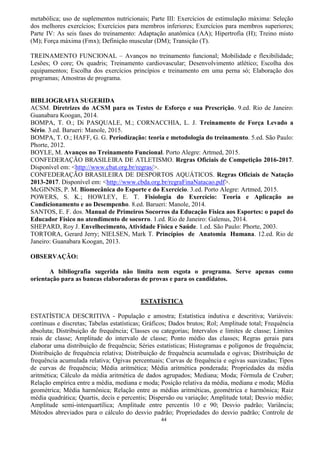 44
metabólica; uso de suplementos nutricionais; Parte III: Exercícios de estimulação máxima: Seleção
dos melhores exercícios; Exercícios para membros inferiores; Exercícios para membros superiores;
Parte IV: As seis fases do treinamento: Adaptação anatômica (AA); Hipertrofia (H); Treino misto
(M); Força máxima (Fmx); Definição muscular (DM); Transição (T).
TREINAMENTO FUNCIONAL – Avanços no treinamento funcional; Mobilidade e flexibilidade;
Lesões; O core; Os quadris; Treinamento cardiovascular; Desenvolvimento atlético; Escolha dos
equipamentos; Escolha dos exercícios princípios e treinamento em uma perna só; Elaboração dos
programas; Amostras de programa.
BIBLIOGRAFIA SUGERIDA
ACSM. Diretrizes do ACSM para os Testes de Esforço e sua Prescrição. 9.ed. Rio de Janeiro:
Guanabara Koogan, 2014.
BOMPA, T. O.; Di PASQUALE, M.; CORNACCHIA, L. J. Treinamento de Força Levado a
Sério. 3.ed. Barueri: Manole, 2015.
BOMPA, T. O.; HAFF, G. G. Periodização: teoria e metodologia do treinamento. 5.ed. São Paulo:
Phorte, 2012.
BOYLE, M. Avanços no Treinamento Funcional. Porto Alegre: Artmed, 2015.
CONFEDERAÇÃO BRASILEIRA DE ATLETISMO. Regras Oficiais de Competição 2016-2017.
Disponível em: <http://www.cbat.org.br/regras/>.
CONFEDERAÇÃO BRASILEIRA DE DESPORTOS AQUÁTICOS. Regras Oficiais de Natação
2013-2017. Disponível em: <http://www.cbda.org.br/regraFinaNatacao.pdf>.
McGINNIS, P. M. Biomecânica do Esporte e do Exercício. 3.ed. Porto Alegre: Artmed, 2015.
POWERS, S. K.; HOWLEY, E. T. Fisiologia do Exercício: Teoria e Aplicação ao
Condicionamento e ao Desempenho. 8.ed. Barueri: Manole, 2014.
SANTOS, E. F. dos. Manual de Primeiros Socorros da Educação Física aos Esportes: o papel do
Educador Físico no atendimento de socorro. 1.ed. Rio de Janeiro: Galenus, 2014.
SHEPARD, Roy J. Envelhecimento, Atividade Física e Saúde. 1.ed. São Paulo: Phorte, 2003.
TORTORA, Gerard Jerry; NIELSEN, Mark T. Princípios de Anatomia Humana. 12.ed. Rio de
Janeiro: Guanabara Koogan, 2013.
OBSERVAÇÃO:
A bibliografia sugerida não limita nem esgota o programa. Serve apenas como
orientação para as bancas elaboradoras de provas e para os candidatos.
ESTATÍSTICA
ESTATÍSTICA DESCRITIVA - População e amostra; Estatística indutiva e descritiva; Variáveis:
contínuas e discretas; Tabelas estatísticas; Gráficos; Dados brutos; Rol; Amplitude total; Frequência
absoluta; Distribuição de frequência; Classes ou categorias; Intervalos e limites de classe; Limites
reais de classe; Amplitude do intervalo de classe; Ponto médio das classes; Regras gerais para
elaborar uma distribuição de frequência; Séries estatísticas; Histogramas e polígonos de frequência;
Distribuição de frequência relativa; Distribuição de frequência acumulada e ogivas; Distribuição de
frequência acumulada relativa; Ogivas percentuais; Curvas de frequência e ogivas suavizadas; Tipos
de curvas de frequência; Média aritmética; Média aritmética ponderada; Propriedades da média
aritmética; Cálculo da média aritmética de dados agrupados; Mediana; Moda; Fórmula de Czuber;
Relação empírica entre a média, mediana e moda; Posição relativa da média, mediana e moda; Média
geométrica; Média harmônica; Relação entre as médias aritméticas, geométrica e harmônica; Raiz
média quadrática; Quartis, decis e percentis; Dispersão ou variação; Amplitude total; Desvio médio;
Amplitude semi-interquartílica; Amplitude entre percentis 10 e 90; Desvio padrão; Variância;
Métodos abreviados para o cálculo do desvio padrão; Propriedades do desvio padrão; Controle de
 