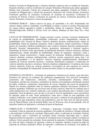 45
Charlier; Correção de Sheppard para a variância; Relações empíricas entre as medidas de dispersão;
Dispersão absoluta e relativa; Coeficiente de variação; Momentos; Momentos para dados agrupados;
Relação entre momentos; Cálculo dos momentos para dados agrupados; Controle de Charlier e
correções de Sheppard para o cálculo dos momentos; Momentos sob a forma abstrata; Assimetria;
Coeficiente quartílico de assimetria; Coeficiente do momento de assimetria; Coeficientes de
assimetria de Pearson; Curtose; Coeficiente do momento de curtose; Coeficiente percentílico de
curtose; Momentos, Assimetria e curtose da população.
NÚMEROS ÍNDICES - Índices relativos de preço, de quantidade e de valor; Propriedades dos
números índices relativos: identidade, reversibilidade no tempo e cíclica ou circular; Decomposição
em causas; Índices agregativos simples e ponderados; Índices de Laspeyres, Paasche, Fischer,
Marshall-Edgeworth, Drobish e Divisia; Erros nos índices; Mudança de base (base fixa e base
móvel).
CÁLCULO DE PROBABILIDADE - Espaço amostral, eventos, axiomas e teoremas fundamentais
do cálculo de probabilidades, probabilidade condicional, eventos independentes, teorema da
probabilidade total; Teorema de Bayes; Variáveis aleatórias discretas unidimensionais: função de
probabilidade, função de repartição, momentos, moda e separatrizes, função característica e função
geratriz de momentos; Modelos probabilísticos para variáveis aleatórias discretas unidimensionais:
Bernoulli, binomial, hipergeométrica, Poisson, geométrica, multinomial e binomial negativa;
Distribuição de Poisson como aproximação da distribuição binomial; Variáveis aleatórias contínuas
unidimensionais: função densidade de probabilidade, função de repartição, momentos, moda e
separatrizes, função característica e função geratriz de momentos; Modelos probabilísticos para
variáveis aleatórias contínuas unidimensionais: uniforme, normal, exponencial, gama, beta, t de
Student, qui-quadrado e F de Snedecor; Variáveis aleatórias multidimensionais; Distribuições
conjuntas de variáveis aleatórias discretas e contínuas; Distribuições marginais e condicionais de
variáveis aleatórias discretas e contínuas; Variáveis aleatórias independentes; Covariância entre duas
variáveis aleatórias; Somas de variáveis aleatórias; Convergência de uma sequência de variáveis
aleatórias; Desigualdade de Tchebycheff; Teorema do limite central; Lei dos grandes números.
INFERÊNCIA ESTATÍSTICA - Estimação de parâmetros; Estimativas por pontos e por intervalos;
Estimativa do intervalo de confiança dos parâmetros populacionais; Erro provável; Estimadores
consistentes, não tendenciosos, suficientes, eficientes, assintoticamente eficientes, ótimos;
Estimadores: métodos dos momentos, estimadores de máxima verossimilhança, distribuição amostral
da média, variâncias e proporções; Ajustamentos de curvas; Equações das curvas de ajustamento;
Método dos mínimos quadrados; Reta de mínimos quadrados; Relações não-lineares; Parábola de
mínimos quadrados; Problemas que envolvem mais de duas variáveis; Intervalo de confiança para a
média populacional com variância conhecida e com variância desconhecida, para a variância e para
proporções; Teste de hipóteses, erros do tipo I e do tipo II, nível de significância, curva característica
de operação, poder do teste; Testes paramétricos: testes para a média de uma população com
variância conhecida e com variância desconhecida, teste para a variância de uma população normal,
inferência para duas populações; Testes não paramétricos: teste do sinal, teste do sinal por postos,
teste de Mann-Whitney, teste de Kruskal-Wallis, teste de Wilcoxon, teste de qui-quadrado, teste de
repetições (análise de repetições) e correlação de posto de Spearman.
CORRELAÇÃO E REGRESSÃO - Correlação e Regressão; Correlação linear; Medidas de
correlação; Linha de regressão de mínimos quadrados; Erro padrão de estimativa; Variação explicada
e não-explicada; Coeficiente de correlação; Observações sobre o coeficiente de correlação; Fórmula
da covariância para o coeficiente de correlação linear; Fórmulas abreviadas para o cálculo;
Regressão; Retas de regressão e o coeficiente de correlação linear; Correlação ordinal; Correlação de
atributos; Teoria amostral da correlação; Teoria amostral da regressão; Correlação múltipla; Notação
por meio de índice; Equações de regressão e planos de regressão; Equações normais do plano de
regressão de mínimos quadrados; Planos de regressão e coeficiente de correlação; Erro padrão de
 
