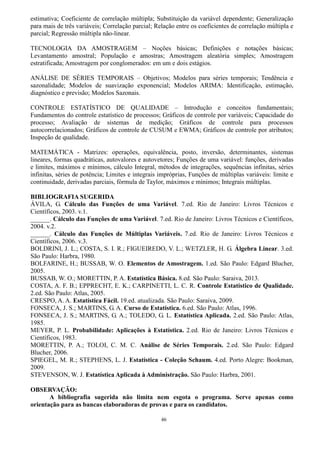 46
estimativa; Coeficiente de correlação múltipla; Substituição da variável dependente; Generalização
para mais de três variáveis; Correlação parcial; Relação entre os coeficientes de correlação múltipla e
parcial; Regressão múltipla não-linear.
TECNOLOGIA DA AMOSTRAGEM – Noções básicas; Definições e notações básicas;
Levantamento amostral; População e amostras; Amostragem aleatória simples; Amostragem
estratificada; Amostragem por conglomerados: em um e dois estágios.
ANÁLISE DE SÉRIES TEMPORAIS – Objetivos; Modelos para séries temporais; Tendência e
sazonalidade; Modelos de suavização exponencial; Modelos ARIMA: Identificação, estimação,
diagnóstico e previsão; Modelos Sazonais.
CONTROLE ESTATÍSTICO DE QUALIDADE – Introdução e conceitos fundamentais;
Fundamentos do controle estatístico de processos; Gráficos de controle por variáveis; Capacidade do
processo; Avaliação de sistemas de medição; Gráficos de controle para processos
autocorrelacionados; Gráficos de controle de CUSUM e EWMA; Gráficos de controle por atributos;
Inspeção de qualidade.
MATEMÁTICA - Matrizes: operações, equivalência, posto, inversão, determinantes, sistemas
lineares, formas quadráticas, autovalores e autovetores; Funções de uma variável: funções, derivadas
e limites, máximos e mínimos, cálculo Integral, métodos de integrações, sequências infinitas, séries
infinitas, séries de potência; Limites e integrais impróprias, Funções de múltiplas variáveis: limite e
continuidade, derivadas parciais, fórmula de Taylor, máximos e mínimos; Integrais múltiplas.
BIBLIOGRAFIA SUGERIDA
ÁVILA, G. Cálculo das Funções de uma Variável. 7.ed. Rio de Janeiro: Livros Técnicos e
Científicos, 2003. v.1.
______. Cálculo das Funções de uma Variável. 7.ed. Rio de Janeiro: Livros Técnicos e Científicos,
2004. v.2.
______. Cálculo das Funções de Múltiplas Variáveis. 7.ed. Rio de Janeiro: Livros Técnicos e
Científicos, 2006. v.3.
BOLDRINI, J. L.; COSTA, S. I. R.; FIGUEIREDO, V. L.; WETZLER, H. G. Álgebra Linear. 3.ed.
São Paulo: Harbra, 1980.
BOLFARINE, H.; BUSSAB, W. O. Elementos de Amostragem. 1.ed. São Paulo: Edgard Blucher,
2005.
BUSSAB, W. O.; MORETTIN, P. A. Estatística Básica. 8.ed. São Paulo: Saraiva, 2013.
COSTA, A. F. B.; EPPRECHT, E. K.; CARPINETTI, L. C. R. Controle Estatístico de Qualidade.
2.ed. São Paulo: Atlas, 2005.
CRESPO, A. A. Estatística Fácil. 19.ed. atualizada. São Paulo: Saraiva, 2009.
FONSECA, J. S.; MARTINS, G. A. Curso de Estatística. 6.ed. São Paulo: Atlas, 1996.
FONSECA, J. S.; MARTINS, G. A.; TOLEDO, G. L. Estatística Aplicada. 2.ed. São Paulo: Atlas,
1985.
MEYER, P. L. Probabilidade: Aplicações à Estatística. 2.ed. Rio de Janeiro: Livros Técnicos e
Científicos, 1983.
MORETTIN, P. A.; TOLOI, C. M. C. Análise de Séries Temporais. 2.ed. São Paulo: Edgard
Blucher, 2006.
SPIEGEL, M. R.; STEPHENS, L. J. Estatística - Coleção Schaum. 4.ed. Porto Alegre: Bookman,
2009.
STEVENSON, W. J. Estatística Aplicada à Administração. São Paulo: Harbra, 2001.
OBSERVAÇÃO:
A bibliografia sugerida não limita nem esgota o programa. Serve apenas como
orientação para as bancas elaboradoras de provas e para os candidatos.
 