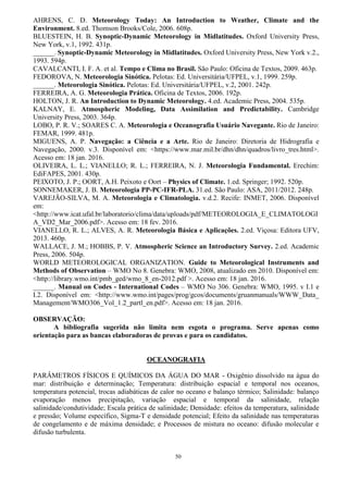 50
AHRENS, C. D. Meteorology Today: An Introduction to Weather, Climate and the
Environment. 8.ed. Thomson Brooks/Cole, 2006. 608p.
BLUESTEIN, H. B. Synoptic-Dynamic Meteorology in Midlatitudes. Oxford University Press,
New York, v.1, 1992. 431p.
______. Synoptic-Dynamic Meteorology in Midlatitudes. Oxford University Press, New York v.2.,
1993. 594p.
CAVALCANTI, I. F. A. et al. Tempo e Clima no Brasil. São Paulo: Oficina de Textos, 2009. 463p.
FEDOROVA, N. Meteorologia Sinótica. Pelotas: Ed. Universitária/UFPEL, v.1, 1999. 259p.
______. Meteorologia Sinótica. Pelotas: Ed. Universitária/UFPEL, v.2, 2001. 242p.
FERREIRA, A. G. Meteorologia Prática. Oficina de Textos, 2006. 192p.
HOLTON, J. R. An Introduction to Dynamic Meteorology. 4.ed. Academic Press, 2004. 535p.
KALNAY, E. Atmospheric Modeling, Data Assimilation and Predictability. Cambridge
University Press, 2003. 364p.
LOBO, P. R. V.; SOARES C. A. Meteorologia e Oceanografia Usuário Navegante. Rio de Janeiro:
FEMAR, 1999. 481p.
MIGUENS, A. P. Navegação: a Ciência e a Arte. Rio de Janeiro: Diretoria de Hidrografia e
Navegação, 2000. v.3. Disponível em: <https://www.mar.mil.br/dhn/dhn/quadros/livro_tres.html>.
Acesso em: 18 jan. 2016.
OLIVEIRA, L. L.; VIANELLO; R. L.; FERREIRA, N. J. Meteorologia Fundamental. Erechim:
EdiFAPES, 2001. 430p.
PEIXOTO, J. P.; OORT, A.H. Peixoto e Oort – Physics of Climate. 1.ed. Springer; 1992. 520p.
SONNEMAKER, J. B. Meteorologia PP-PC-IFR-PLA. 31.ed. São Paulo: ASA, 2011/2012. 248p.
VAREJÃO-SILVA, M. A. Meteorologia e Climatologia. v.d.2. Recife: INMET, 2006. Disponível
em:
<http://www.icat.ufal.br/laboratorio/clima/data/uploads/pdf/METEOROLOGIA_E_CLIMATOLOGI
A_VD2_Mar_2006.pdf>. Acesso em: 18 fev. 2016.
VIANELLO, R. L.; ALVES, A. R. Meteorologia Básica e Aplicações. 2.ed. Viçosa: Editora UFV,
2013. 460p.
WALLACE, J. M.; HOBBS, P. V. Atmospheric Science an Introductory Survey. 2.ed. Academic
Press, 2006. 504p.
WORLD METEOROLOGICAL ORGANIZATION. Guide to Meteorological Instruments and
Methods of Observation – WMO No 8. Genebra: WMO, 2008, atualizado em 2010. Disponível em:
<http://library.wmo.int/pmb_ged/wmo_8_en-2012.pdf >. Acesso em: 18 jan. 2016.
______. Manual on Codes - International Codes – WMO No 306. Genebra: WMO, 1995. v I.1 e
I.2. Disponível em: <http://www.wmo.int/pages/prog/gcos/documents/gruanmanuals/WWW_Data_
Management/WMO306_Vol_1.2_partl_en.pdf>. Acesso em: 18 jan. 2016.
OBSERVAÇÃO:
A bibliografia sugerida não limita nem esgota o programa. Serve apenas como
orientação para as bancas elaboradoras de provas e para os candidatos.
OCEANOGRAFIA
PARÂMETROS FÍSICOS E QUÍMICOS DA ÁGUA DO MAR - Oxigênio dissolvido na água do
mar: distribuição e determinação; Temperatura: distribuição espacial e temporal nos oceanos,
temperatura potencial, trocas adiabáticas de calor no oceano e balanço térmico; Salinidade: balanço
evaporação menos precipitação, variação espacial e temporal da salinidade, relação
salinidade/condutividade; Escala prática de salinidade; Densidade: efeitos da temperatura, salinidade
e pressão; Volume específico, Sigma-T e densidade potencial; Efeito da salinidade nas temperaturas
de congelamento e de máxima densidade; e Processos de mistura no oceano: difusão molecular e
difusão turbulenta.
 