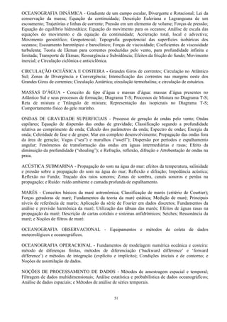 51
OCEANOGRAFIA DINÂMICA - Gradiente de um campo escalar, Divergente e Rotacional; Lei da
conservação da massa; Equação da continuidade; Descrição Euleriana e Lagrangeana de um
escoamento; Trajetórias e linhas de corrente; Pressão em um elemento de volume; Forças de pressão;
Equação do equilíbrio hidrostático; Equação do movimento para os oceanos; Análise de escala das
equações do movimento e da equação da continuidade; Aceleração total, local e advectiva;
Movimento geostrófico; Geopotencial; Topografia geopotencial das superfícies isobáricas dos
oceanos; Escoamento barotrópico e baroclínico; Forças de viscosidade; Coeficientes de viscosidade
turbulenta; Teoria de Ekman para correntes produzidas pelo vento, para profundidade infinita e
limitada; Transporte de Ekman; Ressurgência e Subsidência; Efeitos da fricção do fundo; Movimento
inercial; e Circulação ciclônica e anticiclônica.
CIRCULAÇÃO OCEÂNICA E COSTEIRA - Grandes Giros de correntes; Circulação no Atlântico
Sul; Zonas de Divergência e Convergência; Intensificação das correntes nas margens oeste dos
Grandes Giros de correntes; Circulação Antártica; circulação termohalina; e circulação de estuários.
MASSAS D‟ÁGUA - Conceito de tipo d‟água e massas d‟água massas d‟água presentes no
Atlântico Sul e seus processos de formação; Diagrama T-S; Processos de Mistura no Diagrama T-S;
Reta de mistura e Triângulo de mistura; Representação das isopicnais no Diagrama T-S;
Comportamento físico do gelo marinho.
ONDAS DE GRAVIDADE SUPERFICIAIS - Processo de geração de ondas pelo vento; Ondas
capilares; Equação de dispersão das ondas de gravidade; Classificação segundo a profundidade
relativa ao comprimento de onda; Cálculo dos parâmetros da onda; Espectro de ondas; Energia da
onda; Celeridade de fase e de grupo; Mar em completo desenvolvimento; Propagação das ondas fora
da área de geração; Vagas (“sea”) e marulhos (“swell”); Dispersão por períodos e espalhamento
angular; Fenômenos de transformação das ondas em águas intermediárias e rasas; Efeito da
diminuição da profundidade (“shoaling”); e Refração, reflexão, difração e Arrebentação de ondas na
praia.
ACÚSTICA SUBMARINA - Propagação do som na água do mar: efeitos da temperatura, salinidade
e pressão sobre a propagação do som na água do mar; Reflexão e difração; Impedância acústica;
Reflexão no Fundo; Traçado dos raios sonoros; Zonas de sombra, canais sonoros e perdas na
propagação; e Ruído: ruído ambiente e camada profunda de espalhamento.
MARÉS - Conceitos básicos da maré astronômica; Classificação de marés (critério de Courtier);
Forças geradoras de maré; Fundamentos da teoria da maré estática; Medição de maré; Principais
níveis de referência de marés; Aplicação da série de Fourier em dados discretos; Fundamentos da
análise e previsão harmônica da maré; Utilização das tábuas das marés; Efeitos de águas rasas na
propagação da maré; Descrição de cartas cotidais e sistemas anfidrômicos; Seiches; Ressonância da
maré; e Noções de filtros de maré.
OCEANOGRAFIA OBSERVACIONAL - Equipamentos e métodos de coleta de dados
meteorológicos e oceanográficos.
OCEANOGRAFIA OPERACIONAL - Fundamentos de modelagem numérica oceânica e costeira:
método de diferenças finitas, métodos de diferenciação („backward difference‟ e „forward
difference‟) e métodos de integração (explícito e implícito); Condições iniciais e de contorno; e
Noções de assimilação de dados.
NOÇÕES DE PROCESSAMENTO DE DADOS - Métodos de amostragem espacial e temporal;
Filtragem de dados multidimensionais; Análise estatística e probabilística de dados oceanográficos;
Análise de dados espaciais; e Métodos de análise de séries temporais.
 