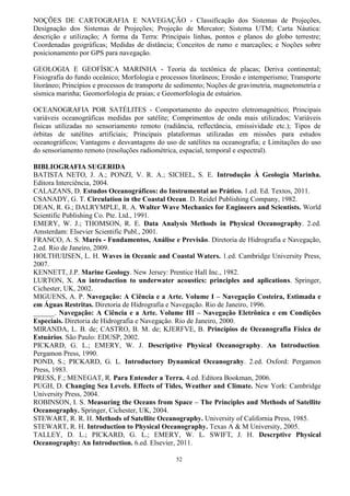 52
NOÇÕES DE CARTOGRAFIA E NAVEGAÇÃO - Classificação dos Sistemas de Projeções,
Designação dos Sistemas de Projeções; Projeção de Mercator; Sistema UTM; Carta Náutica:
descrição e utilização; A forma da Terra: Principais linhas, pontos e planos do globo terrestre;
Coordenadas geográficas; Medidas de distância; Conceitos de rumo e marcações; e Noções sobre
posicionamento por GPS para navegação.
GEOLOGIA E GEOFÍSICA MARINHA - Teoria da tectônica de placas; Deriva continental;
Fisiografia do fundo oceânico; Morfologia e processos litorâneos; Erosão e intemperismo; Transporte
litorâneo; Princípios e processos de transporte de sedimento; Noções de gravimetria, magnetometria e
sísmica marinha; Geomorfologia de praias; e Geomorfologia de estuários.
OCEANOGRAFIA POR SATÉLITES - Comportamento do espectro eletromagnético; Principais
variáveis oceanográficas medidas por satélite; Comprimentos de onda mais utilizados; Variáveis
físicas utilizadas no sensoriamento remoto (radiância, reflectância, emissividade etc.); Tipos de
órbitas de satélites artificiais; Principais plataformas utilizadas em missões para estudos
oceanográficos; Vantagens e desvantagens do uso de satélites na oceanografia; e Limitações do uso
do sensoriamento remoto (resoluções radiométrica, espacial, temporal e espectral).
BIBLIOGRAFIA SUGERIDA
BATISTA NETO, J. A.; PONZI, V. R. A.; SICHEL, S. E. Introdução À Geologia Marinha.
Editora Interciência, 2004.
CALAZANS, D. Estudos Oceanográficos: do Instrumental ao Prático. 1.ed. Ed. Textos, 2011.
CSANADY, G. T. Circulation in the Coastal Ocean. D. Reidel Publishing Company, 1982.
DEAN, R. G.; DALRYMPLE, R. A. Walter Wave Mechanics for Engineers and Scientists. World
Scientific Publishing Co. Pte. Ltd., 1991.
EMERY, W. J.; THOMSON, R. E. Data Analysis Methods in Physical Oceanography. 2.ed.
Amsterdam: Elsevier Scientific Publ., 2001.
FRANCO, A. S. Marés - Fundamentos, Análise e Previsão. Diretoria de Hidrografia e Navegação,
2.ed. Rio de Janeiro, 2009.
HOLTHUIJSEN, L. H. Waves in Oceanic and Coastal Waters. 1.ed. Cambridge University Press,
2007.
KENNETT, J.P. Marine Geology. New Jersey: Prentice Hall Inc., 1982.
LURTON, X. An introduction to underwater acoustics: principles and aplications. Springer,
Cichester, UK, 2002.
MIGUENS, A. P. Navegação: A Ciência e a Arte. Volume I – Navegação Costeira, Estimada e
em Águas Restritas. Diretoria de Hidrografia e Navegação. Rio de Janeiro, 1996.
______. Navegação: A Ciência e a Arte. Volume III – Navegação Eletrônica e em Condições
Especiais. Diretoria de Hidrografia e Navegação. Rio de Janeiro, 2000.
MIRANDA, L. B. de; CASTRO, B. M. de; KJERFVE, B. Princípios de Oceanografia Física de
Estuários. São Paulo: EDUSP, 2002.
PICKARD, G. L.; EMERY, W. J. Descriptive Physical Oceanography. An Introduction.
Pergamon Press, 1990.
POND, S.; PICKARD, G. L. Introductory Dynamical Oceanograhy. 2.ed. Oxford: Pergamon
Press, 1983.
PRESS, F.; MENEGAT, R. Para Entender a Terra. 4.ed. Editora Bookman, 2006.
PUGH, D. Changing Sea Levels. Effects of Tides, Weather and Climate. New York: Cambridge
University Press, 2004.
ROBINSON, I. S. Measuring the Oceans from Space – The Principles and Methods of Satellite
Oceanography. Springer, Cichester, UK, 2004.
STEWART, R. R. H. Methods of Satellite Oceanography. University of California Press, 1985.
STEWART, R. H. Introduction to Physical Oceanography. Texas A & M University, 2005.
TALLEY, D. L.; PICKARD, G. L.; EMERY, W. L. SWIFT, J. H. Descrptive Physical
Oceanography: An Introduction. 6.ed. Elsevier, 2011.
 