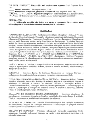 53
THE OPEN UNIVERSITY. Waves, tides and shallow-water processes. 2.ed. Pergamon Press,
1999.
______. Ocean Circulation. 2.ed. Pergamon Press, 2001.
______. Seawater: its composition, properties and behavior. 2.ed. Pergamon Press, 1995.
TOMCZAK, M.; J. STUART G. Regional Oceanography: an introduction. 2.ed. Pergamon Press,
1994. Versão pdf disponível em: <www.es.flinders.edu.au/~matton/regoc/pdfversion.html>.
OBSERVAÇÃO:
A bibliografia sugerida não limita nem esgota o programa. Serve apenas como
orientação para as bancas elaboradoras de provas e para os candidatos.
PEDAGOGIA
FUNDAMENTOS DA EDUCAÇÃO - Fundamentos Filosóficos: Educação e Sociedade, O Processo
da Educação, Filosofia e Educação, Concepções e tendências pedagógicas de Educação, Repensando
a Educação, Cotidiano escolar; Fundamentos Sociológicos: Conceitos, Pensadores, Educação como
processo social, Estrutura e mudança social, Papel da escola; Fundamentos Psicológicos: Conceitos
básicos, Teorias de aprendizagem de acordo com principais autores/principais Escolas, Inteligências
múltiplas, Desenvolvimento de competências; Fundamentos Biológicos: Evolução cerebral humana,
Sistema Nervoso, Plasticidade cerebral e memória, Inteligência/Aprendizagem/Desenvolvimento,
Teorias Psicogenéticas; Fundamentos Legais: Estrutura do ensino, Ensino Fundamental, Ensino
Médio, Educação Profissional, Educação Superior, Educação a distância, Ensino na Marinha, Lei de
Diretrizes e Bases - Lei 9.394/1996, Lei nº 11.114/2005, Decreto 5622/2005, Lei nº 11.274/2006, Lei
nº 11.279/2006, Lei nº 11.741/2008 e Lei nº 12.061/2009; e Fundamentos Históricos: Pensamento
pedagógico universal (da educação primitiva à educação contemporânea), pensamento pedagógico e
brasileiro (dos jesuítas aos dias atuais).
DIDÁTICA GERAL - Conceitos; Retrospectiva histórica; Planejamento; Objetivos educacionais;
Seleção e organização de conteúdos; Métodos, técnicas e recursos de ensino; Prática docente; e
Relação professor-aluno.
CURRÍCULO - Conceitos; Teorias do Currículo; Planejamento do currículo; Currículo e
conhecimento; Integração curricular; e Abordagens curriculares na contemporaneidade.
TECNOLOGIA EDUCACIONAL/EDUCAÇÃO A DISTÂNCIA - Conceitos Básicos; Contexto
Histórico; Informática na educação; Emprego de softwares; Objetos de Aprendizagem; Projetos de
informática na educação; A distância na educação; Educação e tecnologias; Criação e
Desenvolvimento de Cursos; Tecnologias interativas; Mídia e aprendizagem; O Ensino e os papéis do
instrutor; Aprendizagem e avaliação em ambientes virtuais; A internet na educação; Ambientes
virtuais de aprendizagem; e Educação e Cibercultura.
AVALIAÇÃO DO PROCESSO ENSINO-APRENDIZAGEM - Conceitos; Abordagens da
aprendizagem e instrumentos de avaliação; Funções; Modalidades; Categorias; Etapas da avaliação;
Técnicas e instrumentos; e Avaliação dos resultados da aprendizagem.
METODOLOGIA DA PESQUISA - Diretrizes técnico-metodológicas para a pesquisa e construção
do conhecimento; Pesquisa em Educação, modalidades e metodologias de pesquisa, trabalho
acadêmico, modalidades de trabalhos científicos.
ATUAÇÃO DO PEDAGOGO - Orientação educacional; Supervisão educacional; Gestão
educacional; Orientação profissional; Liderança na escola; e Ação conjunta do supervisor e do
orientador educacional.
 