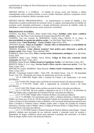 58
materialização do Código de Ética Profissional do Assistente Social; ética e formação profissional;
ética na pesquisa.
SERVIÇO SOCIAL E A FAMÍLIA – O trabalho do serviço social com famílias; o debate
contemporâneo sobre a temática família; os novos arranjos familiares; políticas e programas sociais
no atendimento às famílias; família e proteção social.
SERVIÇO SOCIAL ORGANIZACIONAL – As transformações no mundo do trabalho e seus
rebatimentos na prática profissional do assistente social; os espaços sociocupacionais de trabalho do
assistente social, demandas profissionais e atuação profissional; processos de trabalho; saúde do
trabalhador e a intervenção do serviço social; assessoria e consultoria.
BIBLIOGRAFIA SUGERIDA
ACOSTA, Ana Rojas; VITALE, Maria Amália Faller (Orgs.) Famílias: redes, laços e políticas
públicas. 4.ed. São Paulo: Cortez/Instituto de Estudos Especiais/PUC-SP, 2008.
ALMEIDA, Ney Luiz Teixeira de; MONNERAT, Giselle (Org.); SOUZA, R. G. (Org.). A
intersetorialidade na agenda das políticas sociais. 1.ed. São Paulo: Papel Social, v.1, 2014.
AMARO, Sarita. Visita Domiciliar – Teoria e Prática. Papel Social, 2016.
ANTUNES, Ricardo. Adeus ao Trabalho? – Ensaios sobre as metamorfoses e a centralidade do
mundo do trabalho. 14.ed. Cortez, 2010.
ARMANI, Domingos. Como elaborar projetos? Guia prático para elaboração e gestão de
projetos sociais. Porto Alegre: Tomo editorial, 2003.
BARROCO, Maria Lúcia Silva. Ética e serviço social: fundamentos ontológicos. 8.ed. São Paulo:
Cortez, 2010.
BARROCO, Maria Lúcia; TERRA, Sylvia Helena. Código de Ética do/a Assistente Social
comentado. São Paulo: Cortez, 2012.
BEHRING, Elaine Rosseti. Política Social no Capitalismo Tardio. 5.ed. São Paulo: Cortez, 2011.
BONETTI, Dilséa A. et al. (org.). Serviço Social e Ética: convite a uma nova práxis. 13.ed. São
Paulo: Cortez, 2012.
BOSCHETTI, Ivanete; BEHRING, Elaine Rossetti. Política Social: Fundamentos e História. São
Paulo: Cortez, 2011.
BRASIL. Constituição Federal (1988) - Título VIII - Da Ordem Social - Cap. II - Da Seguridade
Social - Cap. VII – Da Família, da Criança, do Adolescente, do Jovem e do Idoso.
______. Lei nº 8.069/1990. Dispõe sobre o Estatuto da Criança e do Adolescente e dá outras
providências.
______. Lei nº 8.662/1993. Dispõe sobre a profissão de Assistente Social e dá outras providências.
______. Lei nº 8.742/1993. Dispõe sobre a organização da Assistência Social e dá outras
providências.
______. Lei nº 8.842/1994. Dispõe sobre a política nacional do idoso e dá outras providências.
______. Lei nº 9.720/1998. Dá nova redação a dispositivos da Lei nº 8.742, de 7 de dezembro de
1993, que dispõe sobre a organização da Assistência Social, e dá outras providências.
______. Lei nº 10.741/2003. Dispõe sobre o Estatuto do Idoso e dá outras providências.
______. Lei nº 11.340/2006. Cria mecanismos para coibir a violência doméstica e familiar contra a
mulher, nos termos do § 8o
do art. 226 da Constituição Federal, da Convenção sobre a Eliminação de
Todas as Formas de Discriminação contra as Mulheres e da Convenção Interamericana para Prevenir,
Punir e Erradicar a Violência contra a Mulher; dispõe sobre a criação dos Juizados de Violência
Doméstica e Familiar contra a Mulher; altera o Código de Processo Penal, o Código Penal e a Lei de
Execução Penal; e dá outras providências.
______. Lei n° 11.343/2006. Institui o Sistema Nacional de Políticas Públicas sobre Drogas - Sisnad;
prescreve medidas para prevenção do uso indevido, atenção e reinserção social de usuários e
dependentes de drogas; estabelece normas para repressão à produção não autorizada e ao tráfico
ilícito de drogas; define crimes e dá outras providências.
 