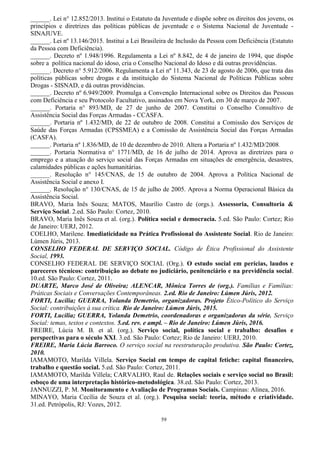 59
______. Lei n° 12.852/2013. Institui o Estatuto da Juventude e dispõe sobre os direitos dos jovens, os
princípios e diretrizes das políticas públicas de juventude e o Sistema Nacional de Juventude -
SINAJUVE.
______. Lei nº 13.146/2015. Institui a Lei Brasileira de Inclusão da Pessoa com Deficiência (Estatuto
da Pessoa com Deficiência).
______. Decreto nº 1.948/1996. Regulamenta a Lei nº 8.842, de 4 de janeiro de 1994, que dispõe
sobre a política nacional do idoso, cria o Conselho Nacional do Idoso e dá outras providências.
______. Decreto n° 5.912/2006. Regulamenta a Lei nº 11.343, de 23 de agosto de 2006, que trata das
políticas públicas sobre drogas e da instituição do Sistema Nacional de Políticas Públicas sobre
Drogas - SISNAD, e dá outras providências.
______. Decreto nº 6.949/2009. Promulga a Convenção Internacional sobre os Direitos das Pessoas
com Deficiência e seu Protocolo Facultativo, assinados em Nova York, em 30 de março de 2007.
______. Portaria n° 893/MD, de 27 de junho de 2007. Constitui o Conselho Consultivo de
Assistência Social das Forças Armadas - CCASFA.
______. Portaria nº 1.432/MD, de 22 de outubro de 2008. Constitui a Comissão dos Serviços de
Saúde das Forças Armadas (CPSSMEA) e a Comissão de Assistência Social das Forças Armadas
(CASFA).
______. Portaria nº 1.836/MD, de 10 de dezembro de 2010. Altera a Portaria nº 1.432/MD/2008.
______. Portaria Normativa n° 1771/MD, de 16 de julho de 2014. Aprova as diretrizes para o
emprego e a atuação do serviço social das Forças Armadas em situações de emergência, desastres,
calamidades públicas e ações humanitárias.
______. Resolução n° 145/CNAS, de 15 de outubro de 2004. Aprova a Política Nacional de
Assistência Social e anexo I.
______. Resolução n° 130/CNAS, de 15 de julho de 2005. Aprova a Norma Operacional Básica da
Assistência Social.
BRAVO, Maria Inês Souza; MATOS, Maurílio Castro de (orgs.). Assessoria, Consultoria &
Serviço Social. 2.ed. São Paulo: Cortez, 2010.
BRAVO, Maria Inês Souza et al. (org.). Política social e democracia. 5.ed. São Paulo: Cortez; Rio
de Janeiro: UERJ, 2012.
COELHO, Marilene. Imediaticidade na Prática Profissional do Assistente Social. Rio de Janeiro:
Lúmen Júris, 2013.
CONSELHO FEDERAL DE SERVIÇO SOCIAL. Código de Ética Profissional do Assistente
Social, 1993.
CONSELHO FEDERAL DE SERVIÇO SOCIAL (Org.). O estudo social em perícias, laudos e
pareceres técnicos: contribuição ao debate no judiciário, penitenciário e na previdência social.
10.ed. São Paulo: Cortez, 2011.
DUARTE, Marco José de Oliveira; ALENCAR, Mônica Torres de (org.). Famílias e Famílias:
Práticas Sociais e Conversações Contemporâneas. 2.ed. Rio de Janeiro: Lúmen Júris, 2012.
FORTI, Lucilia; GUERRA, Yolanda Demetrio, organizadoras. Projeto Ético-Político do Serviço
Social: contribuições à sua crítica. Rio de Janeiro: Lúmen Júris, 2015.
FORTI, Lucilia; GUERRA, Yolanda Demetrio, coordenadoras e organizadoras da série. Serviço
Social: temas, textos e contextos. 5.ed. rev. e ampl. – Rio de Janeiro: Lúmen Júris, 2016.
FREIRE, Lúcia M. B. et al. (org.). Serviço social, política social e trabalho: desafios e
perspectivas para o século XXI. 3.ed. São Paulo: Cortez; Rio de Janeiro: UERJ, 2010.
FREIRE, Maria Lúcia Barroco. O serviço social na reestruturação produtiva. São Paulo: Cortez,
2010.
IAMAMOTO, Marilda Villela. Serviço Social em tempo de capital fetiche: capital financeiro,
trabalho e questão social. 5.ed. São Paulo: Cortez, 2011.
IAMAMOTO, Marilda Villela; CARVALHO, Raul de. Relações sociais e serviço social no Brasil:
esboço de uma interpretação histórico-metodológica. 38.ed. São Paulo: Cortez, 2013.
JANNUZZI, P. M. Monitoramento e Avaliação de Programas Sociais. Campinas: Alínea, 2016.
MINAYO, Maria Cecília de Souza et al. (org.). Pesquisa social: teoria, método e criatividade.
31.ed. Petrópolis, RJ: Vozes, 2012.
 