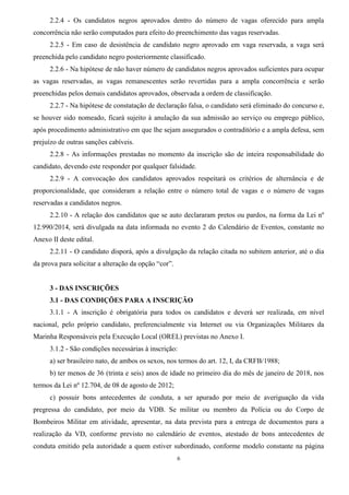 6
2.2.4 - Os candidatos negros aprovados dentro do número de vagas oferecido para ampla
concorrência não serão computados para efeito do preenchimento das vagas reservadas.
2.2.5 - Em caso de desistência de candidato negro aprovado em vaga reservada, a vaga será
preenchida pelo candidato negro posteriormente classificado.
2.2.6 - Na hipótese de não haver número de candidatos negros aprovados suficientes para ocupar
as vagas reservadas, as vagas remanescentes serão revertidas para a ampla concorrência e serão
preenchidas pelos demais candidatos aprovados, observada a ordem de classificação.
2.2.7 - Na hipótese de constatação de declaração falsa, o candidato será eliminado do concurso e,
se houver sido nomeado, ficará sujeito à anulação da sua admissão ao serviço ou emprego público,
após procedimento administrativo em que lhe sejam assegurados o contraditório e a ampla defesa, sem
prejuízo de outras sanções cabíveis.
2.2.8 - As informações prestadas no momento da inscrição são de inteira responsabilidade do
candidato, devendo este responder por qualquer falsidade.
2.2.9 - A convocação dos candidatos aprovados respeitará os critérios de alternância e de
proporcionalidade, que consideram a relação entre o número total de vagas e o número de vagas
reservadas a candidatos negros.
2.2.10 - A relação dos candidatos que se auto declararam pretos ou pardos, na forma da Lei nº
12.990/2014, será divulgada na data informada no evento 2 do Calendário de Eventos, constante no
Anexo II deste edital.
2.2.11 - O candidato disporá, após a divulgação da relação citada no subitem anterior, até o dia
da prova para solicitar a alteração da opção “cor”.
3 - DAS INSCRIÇÕES
3.1 - DAS CONDIÇÕES PARA A INSCRIÇÃO
3.1.1 - A inscrição é obrigatória para todos os candidatos e deverá ser realizada, em nível
nacional, pelo próprio candidato, preferencialmente via Internet ou via Organizações Militares da
Marinha Responsáveis pela Execução Local (OREL) previstas no Anexo I.
3.1.2 - São condições necessárias à inscrição:
a) ser brasileiro nato, de ambos os sexos, nos termos do art. 12, I, da CRFB/1988;
b) ter menos de 36 (trinta e seis) anos de idade no primeiro dia do mês de janeiro de 2018, nos
termos da Lei nº 12.704, de 08 de agosto de 2012;
c) possuir bons antecedentes de conduta, a ser apurado por meio de averiguação da vida
pregressa do candidato, por meio da VDB. Se militar ou membro da Polícia ou do Corpo de
Bombeiros Militar em atividade, apresentar, na data prevista para a entrega de documentos para a
realização da VD, conforme previsto no calendário de eventos, atestado de bons antecedentes de
conduta emitido pela autoridade a quem estiver subordinado, conforme modelo constante na página
 