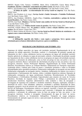 60
MIOTO, Regina Célia Tamaso; CAMPOS, Marta Silva; CARLOTO, Cássia Maria (Orgs.).
Familismo, direitos e cidadania: contradições da política social. São Paulo: Cortez, 2015.
MOTA, Ana Elizabete (org.). A nova fábrica de consensos. 5.ed. São Paulo: Cortez, 2010.
______. O feitiço da ajuda – as determinações do serviço social na empresa. 6.ed. São Paulo:
Cortez, 2010.
MOTA, Ana Elizabete et al. (orgs.). Serviço Social e Saúde: formação e Trabalho Profissional.
4.ed. São Paulo: Cortez, 2009.
MOTA, Ana Elizabete; AMARAL, Ângela (Org.). Cenários, contradições e pelejas do Serviço
Social Brasileiro. São Paulo: Cortez, 2016.
NETTO, José Paulo. Ditadura e Serviço Social: uma análise do Serviço Social no Brasil pós-64.
17.ed. São Paulo: Cortez, 2015.
PEREIRA, Potyara. A. P. Política Social: temas & questões. São Paulo: Cortez, 2011.
SANTOS, Cláudia Mônica Dos. Na prática a teoria é outra: relação dialética entre teoria e
prática. Rio de Janeiro: Lúmen Júris, 2011.
SILVA, Maria Liduína de Oliveira e (org.). Serviço Social no Brasil: história de resistências e de
ruptura com o conservadorismo. São Paulo: Cortez, 2016.
.
OBSERVAÇÃO:
A bibliografia sugerida não limita e nem esgota o programa. Serve apenas como
orientação para as bancas elaboradoras de provas e para os candidatos.
SEGURANÇA DO TRÁFEGO AQUÁVIÁRIO - STA
Segurança do tráfego aquaviário em águas sob jurisdição nacional; Regulamentação da lei de
segurança do tráfego aquaviário; Prevenção, controle e a fiscalização da poluição causada por
lançamento de óleo e outras substâncias nocivas ou perigosas em águas sob jurisdição nacional;
Sanções aplicáveis às infrações às regras de prevenção, controle e fiscalização da poluição causada
por lançamento de óleo e outras substâncias nocivas ou perigosas em águas sob jurisdição nacional;
Assistência e salvamento de embarcação, coisa ou bem em perigo no mar, nos portos e nas vias
navegáveis interiores; Busca e salvamento de vida humana em perigo no mar, nos portos e nas vias
navegáveis interiores; Ensino Profissional Marítimo; Regulamentação do Ensino Profissional
Marítimo; Procedimentos relativos ao Tribunal Marítimo; Ordenamento do Transporte Aquaviário;
Exploração direta e indireta pela União de portos e instalações portuárias e sobre as atividades
desempenhadas pelos operadores portuários; Embarcações empregadas na navegação em mar aberto;
Embarcações empregadas na navegação interior; Amadores, embarcações de esporte e/ou recreio e
cadastramento e funcionamento das marinas, clubes e entidades desportivas náuticas; Operação de
embarcações estrangeiras em águas jurisdicionais brasileiras; Reconhecimento de Sociedades
Classificadoras e Certificadoras (Entidades Especializadas) para atuarem em nome do Governo
Brasileiro; Atividades de inspeção naval; Tráfego e permanência de embarcações em águas
jurisdicionais brasileiras; Inquéritos administrativos sobre acidentes e fatos da navegação e
investigação de segurança dos acidentes e incidentes marítimos; Pesquisa, exploração, remoção e
demolição de coisas e bens afundados, submersos, encalhados e perdidos; Realização de obras,
dragagens, pesquisa e lavra de minerais sob, sobre e às margens das águas jurisdicionais brasileiras;
Serviço de Praticagem; Procedimentos relativos ao ingresso, inscrição e carreira dos aquaviários;
Atividades Subaquáticas; Condições e requisitos para concessão e delegação das atividades de
assistência e salvamento de embarcação, coisa ou bem em perigo no mar, nos portos e vias
navegáveis interiores; Auxílios à navegação; Gerenciamento da água de lastro de navios;
Procedimentos relativos ao levantamento hidrográfico; Transporte de cargas perigosas;
Gerenciamento de operação segura de navios e para prevenção da poluição; Proteção de navios e
instalações portuárias.
 
