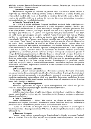 64
policística hepática); doenças inflamatórias intestinais ou quaisquer distúrbios que comprometam, de
forma significativa, a função do sistema.
j) Aparelho Genito-Urinário
Anormalidades congênitas ou adquiridas da genitália, rins e vias urinárias, exceto fimose e as
desprovidas de potencialidade mórbida; cálculos; alterações demonstradas no exame de urina, cuja
potencialidade mórbida não possa ser descartada; a existência de testículo único na bolsa não é
condição de inaptidão desde que a ausência do outro não decorra de anormalidade congênita; a
hipospádia balânica não é condição de inaptidão.
k) Aparelho Ósteo-Mio-Articular
Na evidência de atitude escoliótica, lordótica ou cifótica ao exame físico, o candidato será
encaminhado para realização de RX panorâmico de coluna, em posição ortostática, descalço, para
confirmação de defeito estrutural da coluna. São condições de inaptidão: Escoliose apresentando mais
de 13º Cobb; Lordose acentuada, com ângulo de Cobb com mais de 60º; Hipercifose que ao estudo
radiológico apresente mais de 45º Cobb ou com angulação menor, haja acunhamento de mais de 5º,
em perfil, mesmo que em apenas um corpo vertebral; “Genu Recurvatum” com mais de 20 graus
aferidos por goniômetro ou, na ausência de material para aferição, confirmado por parecer
especializado; “Genu Varum” que apresente distância bicondilar superior a 7cm, aferido por régua, em
exame clínico; “Genu Valgum” que apresente distância bimaleolar superior a 7cm, aferido por régua
em exame clínico; Megapófises da penúltima ou última vértebra lombar; espinha bífida com
repercussão neurológica; Discrepância no comprimento dos membros inferiores que apresente ao
exame encurtamento de um dos membros, superior a 10 mm para candidatos até 21 anos e superior a
15 mm para os demais, constatado através de escanometria dos membros inferiores; espondilólise,
espondilolistese, hemivértebra, tumores vertebrais (benignos e malignos), laminectomia, passado de
cirurgia de hérnia discal, pinçamento discal lombar do espaço intervertebral; a presença de material de
síntese será tolerado quando utilizado para fixação de fraturas, excluindo as de coluna e articulações,
desde que essas estejam consolidadas, sem nenhum déficit funcional do segmento acometido, sem
presença de sinais de infecção óssea; próteses articulares de qualquer espécie; passado de cirurgias
envolvendo articulações; doenças ou anormalidades dos ossos e articulações, congênitas ou adquiridas,
inflamatórias, infecciosas, neoplásticas e traumáticas; e casos duvidosos deverão ser esclarecidos por
parecer especializado.
l) Doenças Metabólicas e Endócrinas
"Diabetes Mellitus", tumores hipotalâmicos e hipofisários; disfunção hipofisária e tiroideana;
tumores da tiroide; são admitidos cistos coloides, hiper/hipotireoidismo de etiologia funcional, desde
que comprovadamente compensados e sem complicações tumores de supra-renal e suas disfunções
congênitas ou adquiridas; hipogonadismo primário ou secundário; distúrbios do metabolismo do cálcio
e fósforo, de origem endócrina; erros inatos do metabolismo; desenvolvimento anormal, em desacordo
com a idade cronológica; obesidade.
m) Sangue e Órgãos Hematopoiéticos
Alterações significativas do sangue e órgãos hematopoiéticos e/ou aquelas em que seja
necessária investigação complementar para descartar potencialidade mórbida.
n) Doenças Neurológicas
Distúrbios neuromusculares; afecções neurológicas; anormalidades congênitas ou adquiridas;
ataxias, incoordenações, tremores, paresias e paralisias, atrofias, fraquezas musculares, epilepsias e
doenças desmielinizantes.
o) Doenças Psiquiátricas
Avaliar cuidadosamente a história, para detectar: uso abusivo de drogas; esquizofrenia,
transtornos esquizotípicos e delirantes; transtornos do humor; transtornos neuróticos; transtornos de
personalidade e de comportamento; retardo mental; e outros transtornos mentais.
Deverão ser observadas as descrições clínicas e diretrizes diagnósticas da classificação de
transtornos mentais e de comportamento da 10ª Revisão da Classificação Internacional de Doenças da
OMS (CID-10).
p) Tumores e Neoplasias
Qualquer tumor maligno; tumores benignos, dependendo da localização, repercussão funcional,
potencial evolutivo. Se o perito julgar insignificantes pequenos tumores benignos (ex: cisto sebáceo,
 