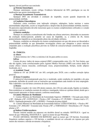 65
lipoma), deverá justificar sua conclusão.
q) Sistema Imunológico
Doenças autoimunes, exceto vitiligo. Evidência laboratorial do HIV, patologias ou uso de
medicações que gerem imunodepressão.
r) Doenças Sexualmente Transmissíveis
Qualquer DST em atividade é condição de inaptidão, exceto quando desprovida de
potencialidade mórbida.
s) Condições Ginecológicas
Ooforites; cistos ovarianos com indicação cirúrgica; salpingites, lesões uterinas e outras
anormalidades adquiridas, exceto se insignificantes e desprovidas de potencialidade mórbida; mastites.
Os pareceres especializados deverão mencionar quais os exames complementares utilizados e o estado
das mamas e genitais.
t) Outras condições
Doenças ou condições eventualmente não listadas nas alíneas anteriores, detectadas no momento
da avaliação médico-pericial, poderão ser causa de Inaptidão, se, a critério da JS, forem
potencialmente impeditivas ao desempenho pleno das atividades militares.
Doenças, condições ou alterações de exames complementares em que não possa ser descartada a
potencialidade mórbida ou que demandem investigação clínica que ultrapasse o prazo máximo
estipulado para a avaliação psicofísica previsto no Edital do concurso/seleção constituirão causa de
Inaptidão.
II - ÍNDICES:
a) Altura
A altura mínima é de 1,54m e a máxima é de 2m para ambos os sexos.
b)Peso
Limites de peso: índice de massa corporal (IMC) compreendido entre 18 e 30. Tais limites, que
não são rígidos, serão correlacionados pelos Agentes Médico Periciais (AMP) com outros dados do
exame clínico (massa muscular, conformação óssea, proporcionalidade, biotipo, tecido adiposo
localizado, etc.).
c) Acuidade Visual
Admite-se AV até 20/400 S/C em AO, corrigida para 20/20, com a melhor correção óptica
possível.
d) Senso Cromático
É admissível discromatopsiasde grau leve e moderado, sendo condições de inaptidão a de grau
acentuado, definidas de acordo com as instruções que acompanham cada modelo de teste empregado.
Não é admitido o uso de lentes corretoras do senso cromático.
e) Dentes
O mínimo exigido é de vinte (20) dentes naturais, dez (10) em cada arcada, hígidos ou tratados.
Para restabelecer as condições normais de estética e mastigação, tolera-se a prótese dental, desde que o
inspecionado apresente os dentes naturais, conforme mencionado.
f) Limites Mínimos de Motilidade
I - Limites Mínimos de Motilidade da Extremidade Superior: OMBROS = Elevação para diante
a 90°. Abdução a 90°; COTOVELO = Flexão a 100°. Extensão a 15°; PUNHO = Alcance total a 15°;
MÃO = Supinação/pronação a 90°; e DEDOS = Formação de pinça digital.
II - Limites Mínimos de Motilidade da Extremidade Inferior: COXO-FEMURAL = Flexão a 90°.
Extensão a 10°; JOELHO = Extensão total. Flexão a 90°; e TORNOZELO = Dorsiflexão a 10°. Flexão
plantar a 10°.
g) Índices Cárdiovasculares
Pressão Arterial medida em repousoe em decúbito dorsal ou sentado: SISTÓLICA - igual ou
menor do que 140mmHg; DIASTÓLICA - igual ou menor do que 90mmHg;
PULSO ARTERIAL MEDIDO EM REPOUSO: igual ou menor que 120 bat/min. Encontrada
frequência cardíaca superior a 120 bat/min, o candidato deverá ser colocado em repouso por pelo
menos dez minutos e aferida novamente a frequência.
 