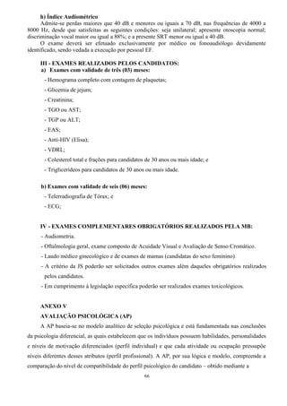 66
h) Índice Audiométrico
Admite-se perdas maiores que 40 dB e menores ou iguais a 70 dB, nas frequências de 4000 a
8000 Hz, desde que satisfeitas as seguintes condições: seja unilateral; apresente otoscopia normal;
discriminação vocal maior ou igual a 88%; e a presente SRT menor ou igual a 40 dB.
O exame deverá ser efetuado exclusivamente por médico ou fonoaudiólogo devidamente
identificado, sendo vedada a execução por pessoal EF.
III - EXAMES REALIZADOS PELOS CANDIDATOS:
a) Exames com validade de três (03) meses:
- Hemograma completo com contagem de plaquetas;
- Glicemia de jejum;
- Creatinina;
- TGO ou AST;
- TGP ou ALT;
- EAS;
- Anti-HIV (Elisa);
- VDRL;
- Colesterol total e frações para candidatos de 30 anos ou mais idade; e
- Triglicerídeos para candidatos de 30 anos ou mais idade.
b) Exames com validade de seis (06) meses:
- Telerradiografia de Tórax; e
- ECG;
IV - EXAMES COMPLEMENTARES OBRIGATÓRIOS REALIZADOS PELA MB:
- Audiometria.
- Oftalmologia geral, exame composto de Acuidade Visual e Avaliação de Senso Cromático.
- Laudo médico ginecológico e de exames de mamas (candidatas do sexo feminino).
- A critério da JS poderão ser solicitados outros exames além daqueles obrigatórios realizados
pelos candidatos.
- Em cumprimento à legislação específica poderão ser realizados exames toxicológicos.
ANEXO V
AVALIAÇÃO PSICOLÓGICA (AP)
A AP baseia-se no modelo analítico de seleção psicológica e está fundamentada nas conclusões
da psicologia diferencial, as quais estabelecem que os indivíduos possuem habilidades, personalidades
e níveis de motivação diferenciados (perfil individual) e que cada atividade ou ocupação pressupõe
níveis diferentes desses atributos (perfil profissional). A AP, por sua lógica e modelo, compreende a
comparação do nível de compatibilidade do perfil psicológico do candidato – obtido mediante a
 