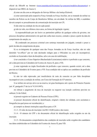 7
oficial da DEnsM na Internet (www.marinha.mil.br/ensino/?q=concurso/modelos-documentos) e
disponível nas OREL do Anexo I;
d) estar em dia com as obrigações do Serviço Militar e da Justiça Eleitoral;
e) estar autorizado pela respectiva Força Armada ou Força Auxiliar, em se tratando de militar ou
membro da Polícia ou do Corpo de Bombeiros Militar, em atividade. Se militar da MB, o candidato
deverá cumprir os procedimentos de comunicação da inscrição em CP;
f) não estar na condição de réu em ação penal;
g) não ter sido, nos últimos cinco anos, na forma da legislação vigente:
I) responsabilizado por ato lesivo ao patrimônio público de qualquer esfera de governo, em
processo disciplinar administrativo do qual não caiba mais recurso, contado o prazo a partir da data do
cumprimento da sanção; ou
II) condenado em processo criminal com sentença transitada em julgado, contado o prazo a
partir da data do cumprimento da pena.
h) se ex-integrante de qualquer uma das Forças Armadas ou de Força Auxiliar, não ter sido
demitido “ex-officio” por ter sido declarado indigno para o Oficialato ou com ele incompatível,
excluído ou licenciado a bem da disciplina, salvo em caso de reabilitação;
i) ter concluído o Curso Superior (Bacharelado/Licenciatura) relativo à profissão a que concorre,
até a data prevista no Calendário de Eventos do Anexo II, para a VD;
j) estar registrado no órgão fiscalizador da profissão a que concorre, quando existir, até a data
prevista no Calendário de Eventos para a VD. Essa condição não se aplica aos candidatos da profissão
de Direito;
k) não ter sido reprovado, por insuficiência de nota de conceito ou por falta disciplinar
incompatível com a condição de militar, em Curso de Formação de CP anterior;
l) se militar em serviço ativo ou na reserva, ter grau hierárquico até o posto de Primeiro-Tenente
(art. 8º, parágrafo 2º da Lei nº 9.519/1997);
m) efetuar o pagamento da taxa de inscrição ou requerer sua isenção conforme previsto no
subitem 3.4 do Edital;
n) possuir registro no Cadastro de Pessoas Físicas (CPF);
o) possuir documento oficial de identificação, original e dentro da validade, com assinatura e
fotografia (na qual possa ser reconhecido); e
p) cumprir as demais instruções específicas para o CP.
3.1.3 - O valor da taxa de inscrição é de R$ 110,00 (cento e dez reais).
3.1.4 - O número do CPF e do documento oficial de identificação serão exigidos no ato da
inscrição.
3.1.5 - Os documentos comprobatórios das condições de inscrição serão exigidos dos candidatos
nas datas estabelecidas no Calendário de Eventos do Anexo II, para VD.
 