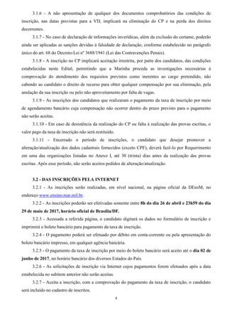 8
3.1.6 - A não apresentação de qualquer dos documentos comprobatórios das condições de
inscrição, nas datas previstas para a VD, implicará na eliminação do CP e na perda dos direitos
decorrentes.
3.1.7 - No caso de declaração de informações inverídicas, além da exclusão do certame, poderão
ainda ser aplicadas as sanções devidas à falsidade de declaração, conforme estabelecido no parágrafo
único do art. 68 do Decreto-Lei nº 3688/1941 (Lei das Contravenções Penais).
3.1.8 - A inscrição no CP implicará aceitação irrestrita, por parte dos candidatos, das condições
estabelecidas neste Edital, permitindo que a Marinha proceda as investigações necessárias à
comprovação do atendimento dos requisitos previstos como inerentes ao cargo pretendido, não
cabendo ao candidato o direito de recurso para obter qualquer compensação por sua eliminação, pela
anulação da sua inscrição ou pelo não aproveitamento por falta de vagas.
3.1.9 - As inscrições dos candidatos que realizaram o pagamento da taxa de inscrição por meio
de agendamento bancário cuja compensação não ocorrer dentro do prazo previsto para o pagamento
não serão aceitas.
3.1.10 - Em caso de desistência da realização do CP ou falta à realização das provas escritas, o
valor pago da taxa de inscrição não será restituído.
3.1.11 - Encerrado o período de inscrições, o candidato que desejar promover a
alteração/atualização dos dados cadastrais fornecidos (exceto CPF), deverá fazê-lo por Requerimento
em uma das organizações listadas no Anexo I, até 30 (trinta) dias antes da realização das provas
escritas. Após esse período, não serão aceitos pedidos de alteração/atualização.
3.2 - DAS INSCRIÇÕES PELA INTERNET
3.2.1 - As inscrições serão realizadas, em nível nacional, na página oficial da DEnsM, no
endereço www.ensino.mar.mil.br.
3.2.2 - As inscrições poderão ser efetivadas somente entre 8h do dia 26 de abril e 23h59 do dia
29 de maio de 2017, horário oficial de Brasília/DF.
3.2.3 - Acessada a referida página, o candidato digitará os dados no formulário de inscrição e
imprimirá o boleto bancário para pagamento da taxa de inscrição.
3.2.4 - O pagamento poderá ser efetuado por débito em conta-corrente ou pela apresentação do
boleto bancário impresso, em qualquer agência bancária.
3.2.5 - O pagamento da taxa de inscrição por meio do boleto bancário será aceito até o dia 02 de
junho de 2017, no horário bancário dos diversos Estados do País.
3.2.6 - As solicitações de inscrição via Internet cujos pagamentos forem efetuados após a data
estabelecida no subitem anterior não serão aceitas.
3.2.7 - Aceita a inscrição, com a comprovação do pagamento da taxa de inscrição, o candidato
será incluído no cadastro de inscritos.
 