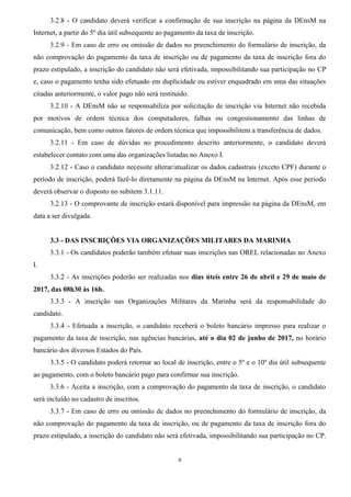 9
3.2.8 - O candidato deverá verificar a confirmação de sua inscrição na página da DEnsM na
Internet, a partir do 5º dia útil subsequente ao pagamento da taxa de inscrição.
3.2.9 - Em caso de erro ou omissão de dados no preenchimento do formulário de inscrição, da
não comprovação do pagamento da taxa de inscrição ou de pagamento da taxa de inscrição fora do
prazo estipulado, a inscrição do candidato não será efetivada, impossibilitando sua participação no CP
e, caso o pagamento tenha sido efetuado em duplicidade ou estiver enquadrado em uma das situações
citadas anteriormente, o valor pago não será restituído.
3.2.10 - A DEnsM não se responsabiliza por solicitação de inscrição via Internet não recebida
por motivos de ordem técnica dos computadores, falhas ou congestionamento das linhas de
comunicação, bem como outros fatores de ordem técnica que impossibilitem a transferência de dados.
3.2.11 - Em caso de dúvidas no procedimento descrito anteriormente, o candidato deverá
estabelecer contato com uma das organizações listadas no Anexo I.
3.2.12 - Caso o candidato necessite alterar/atualizar os dados cadastrais (exceto CPF) durante o
período de inscrição, poderá fazê-lo diretamente na página da DEnsM na Internet. Após esse período
deverá observar o disposto no subitem 3.1.11.
3.2.13 - O comprovante de inscrição estará disponível para impressão na página da DEnsM, em
data a ser divulgada.
3.3 - DAS INSCRIÇÕES VIA ORGANIZAÇÕES MILITARES DA MARINHA
3.3.1 - Os candidatos poderão também efetuar suas inscrições nas OREL relacionadas no Anexo
I.
3.3.2 - As inscrições poderão ser realizadas nos dias úteis entre 26 de abril e 29 de maio de
2017, das 08h30 às 16h.
3.3.3 - A inscrição nas Organizações Militares da Marinha será da responsabilidade do
candidato.
3.3.4 - Efetuada a inscrição, o candidato receberá o boleto bancário impresso para realizar o
pagamento da taxa de inscrição, nas agências bancárias, até o dia 02 de junho de 2017, no horário
bancário dos diversos Estados do País.
3.3.5 - O candidato poderá retornar ao local de inscrição, entre o 5º e o 10º dia útil subsequente
ao pagamento, com o boleto bancário pago para confirmar sua inscrição.
3.3.6 - Aceita a inscrição, com a comprovação do pagamento da taxa de inscrição, o candidato
será incluído no cadastro de inscritos.
3.3.7 - Em caso de erro ou omissão de dados no preenchimento do formulário de inscrição, da
não comprovação do pagamento da taxa de inscrição, ou de pagamento da taxa de inscrição fora do
prazo estipulado, a inscrição do candidato não será efetivada, impossibilitando sua participação no CP.
 