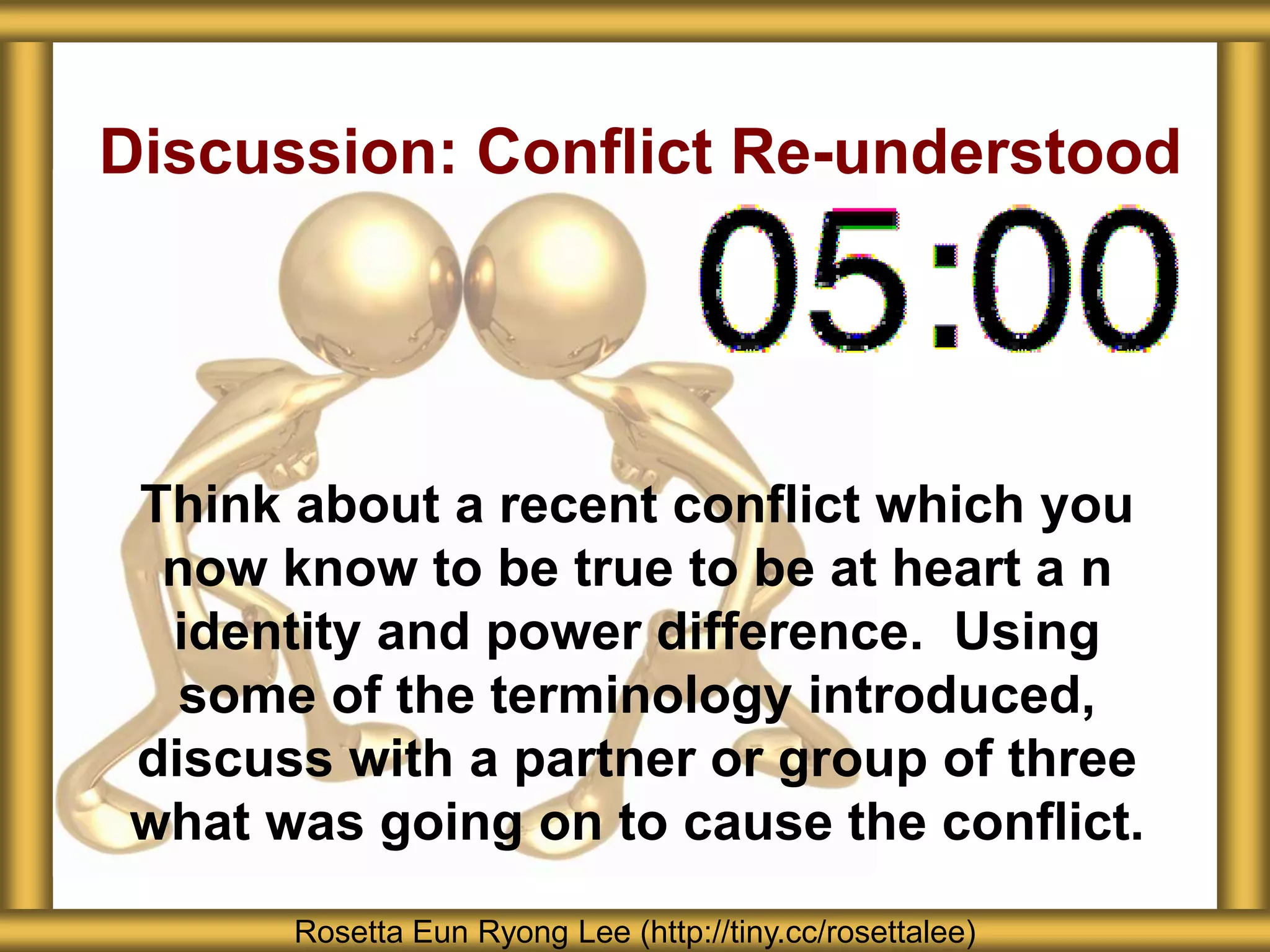 Discussion: Conflict Re-understood
Think about a recent conflict which you
now know to be true to be at heart a n
identity and power difference. Using
some of the terminology introduced,
discuss with a partner or group of three
what was going on to cause the conflict.
Rosetta Eun Ryong Lee (http://tiny.cc/rosettalee)
 