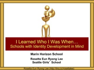 Marin Horizon School
Rosetta Eun Ryong Lee
Seattle Girls’ School
I Learned Who I Was When…
Schools with Identity Development in Mind
Rosetta Eun Ryong Lee (http://tiny.cc/rosettalee)
 