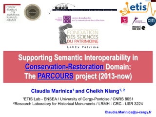 Supporting Semantic Interoperability in
Conservation-Restoration Domain:
The PARCOURS project (2013-now)
Claudia Marinica1 and Cheikh Niang1, 2
1ETIS Lab - ENSEA / University of Cergy-Pontoise / CNRS 8051
2Research Laboratory for Historical Monuments / LRMH - CRC - USR 3224
Claudia.Marinica@u-cergy.fr
 