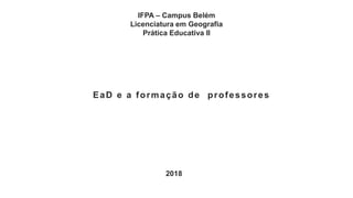 IFPA – Campus Belém
Licenciatura em Geografia
Prática Educativa II
EaD e a formação de professores
2018
 