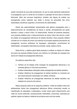 11

sujeito consciente do que está acontecendo, do que se está realmente pretendendo
na propaganda, que é a venda de um produto e a geração de lucro para a empresa
fabricante. Além dos recursos lingüísticos, também são dignos de análise nas
propagandas outros aspectos que estão a serviço da persuasão tais como
estereótipos, benefícios sugeridos, envolvimento de celebridades.

      Diante das potencialidades apresentadas pelo gênero propaganda para o
desenvolvimento de competências de leitura e escrita, principalmente por poder
associar a essas o senso crítico, foi desenvolvida, através da presente pesquisa,
uma proposta didática para o desenvolvimento do senso crítico dos alunos a partir
da análise de propagandas televisivas de bebida alcoólica. Essa proposta didática
consiste em um módulo de ensino que aborda os principais aspectos persuasivos da
propaganda: recursos estilísticos da linguagem, estereótipos, envolvimento de
celebridades, concepções distorcidas de amizade, saúde, beleza e fama.

      Desta forma, o objetivo geral desta pesquisa é analisar se depois do módulo
de ensino da proposta didática haverá uma melhora na criticidade da recepção dos
alunos em relação às propagandas televisivas.

      Os objetivos específicos são:

          Verificar se há relação entre recepção de propagandas televisivas e as
          variantes gênero e nível sócio-econômico;
          Analisar estereótipos reforçados pelas propagandas de bebida alcoólica;
          Analisar influência de propagandas de bebida alcoólica no momento em
          que essas possuem associação com atletas, famosos;
          Analisar influência de propagandas televisivas de bebida alcoólica nas
          relações de consumo dos alunos.

      Nessa pesquisa partiu-se do seguinte problema: a falta da análise crítica dos
adolescentes diante das propagandas televisivas (filmes comerciais) resulta na
massificação de ideologias e estereótipos, muitas vezes assim disseminando uma
visão de mundo distorcida, excessivamente materialista, consumista, obcecada por
padrões rígidos de beleza e distante de princípios para uma boa saúde.
 