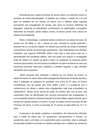 12

        Entendendo que o desenvolvimento do senso crítico é um elemento chave no
processo de ensino-aprendizagem, a hipótese que norteou o estudo foi a de que
após se trabalhar em um módulo de ensino com a reflexão sobre aspectos
persuasivos das propagandas de cerveja, tais como os recursos estilísticos da
linguagem, presença de estereótipos, envolvimento de celebridades, concepções
distorcidas de amizade, saúde, beleza e fama, os alunos seriam mais críticos em
relação às propagandas.

        Sobre a metodologia, o presente estudo consiste em um estudo de caso. De
acordo com Gil (2002, p. 50), o estudo de caso “consiste no estudo profundo e
exaustivo de um ou poucos objetos, de maneira que permita seu amplo e detalhado
conhecimento através da observação participante”. Esta metodologia inclui também
limitações, que segundo VENTURA (2007), entre elas a mais grave pode ser a
generalização dos resultados obtidos, visto que aquilo que originou a investigação
pode ser atípico em relação ao geral e assim os resultados da pesquisa podem
tornar-se equivocados. Por isso buscou-se elaborar um plano de estudo de caso que
prevenisse prováveis equívocos subjetivos e também seguisse o rigor científico
necessário para a pesquisa.

        Nesta pesquisa será verificada a eficácia de um módulo de ensino no
desenvolvimento do senso crítico sobre propagandas televisivas de bebida alcoólica.
Para a aplicação da pesquisa foi escolhida uma turma de 8ª série do Ensino
Fundamental, pois de acordo com Kline (2009, p.347) “[...] acredita-se que o
conhecimento de táticas e apelos (das propagandas) está mais consolidado na
adolescência”. Dessa forma buscou-se então um público alvo que já teria uma
capacidade maior de identificação dos recursos persuasivos das propagandas. A
turma escolhida pertence à Escola Estadual de Ensino Médio Lajeado Grande que é
situada em Lajeado Grande, no interior, ou seja, na região rural do município de São
Francisco de Paula. A turma é composta de 15 alunos na faixa etária de 13 à 17
anos.

        A pesquisa é de caráter qualitativo e quantitativo. Os instrumentos utilizados
para a coleta de dados são um questionário socioeconômico e cultural, um
questionário para o pré-teste e um questionário para o pós-teste. Após a aplicação
do pós-teste também foi previsto um debate orientado com o objetivo de comprovar
 