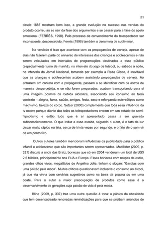 21

desde 1885 mostram bem isso, a grande evolução no sucesso nas vendas do
produto ocorreu ao se sair da fase dos argumentos e se passar para a fase do apelo
emocional (FERRÉS, 1998). Pelo processo de convencimento do telespectador ser
inconsciente, despercebido, Ferrés (1998) também o denomina de subliminar.

      Na verdade é isso que acontece com as propagandas de cerveja, apesar de
elas não fazerem parte do universo de interesses das crianças e adolescentes e não
serem veiculadas em intervalos de programações destinadas a esse público
(especialmente turno da manhã), no intervalo do jogo de futebol, ou sábado à noite,
no intervalo do Jornal Nacional, tomando por exemplo a Rede Globo, é inevitável
que as crianças e adolescentes acabem assistindo propagandas de cerveja. Ao
entrarem em contato com a propaganda, passam a se identificar com os astros de
maneira despercebida, e se não forem preparados, acabam transportando para si
uma imagem positiva da bebida alcoólica, associando seu consumo ao falso
contexto – alegria, fama, saúde, amigos, festa, sexo e reforçando estereótipos como
machismo, beleza do corpo. Setzer (2000) complementa que toda essa influência da
tv ocorre porque diante das telas os telespectadores entram em um estado de semi-
hipnotismo   e   então   tudo   que   é   aí   apresentado   passa   a   ser   gravado
subconscientemente. O que induz a esse estado, segundo o autor, é o fato da luz
piscar muito rápido na tela, cerca de trinta vezes por segundo, e o fato de o som vir
de um ponto fixo.

       Outros autores também mencionam influências da publicidade para o público
infantil e adolescente que são importantes serem apresentadas. Mcallister (2009, p.
321) discute a onda das Bratz, bonecas que só em 2004 venderam um total de US$
2,5 bilhões, principalmente nos EUA e Europa. Essas bonecas com roupas de estilo,
grandes olhos vivos, megalábios de Angelina Jolie, tinham o slogan: “Garotas com
uma paixão pela moda”. Muitos críticos questionavam inclusive o consumo ao álcool,
já que ela vinha com cenários sugestivos como na beira da piscina ou em uma
boate. Para o autor a maior preocupação de produtos como esse é o
desenvolvimento de gerações cuja paixão de vida é pela moda.

      Kline (2009, p. 337) traz uma outra questão à tona: o pânico da obesidade
que tem desencadeado renovadas reivindicações para que se proíbam anúncios de
 