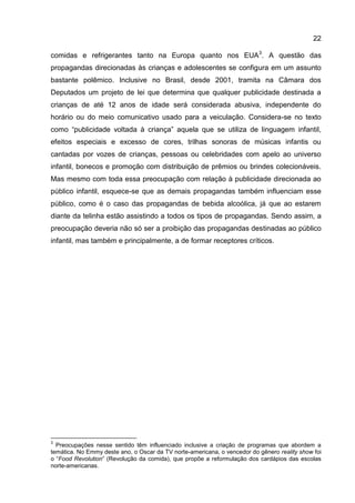 22

comidas e refrigerantes tanto na Europa quanto nos EUA3. A questão das
propagandas direcionadas às crianças e adolescentes se configura em um assunto
bastante polêmico. Inclusive no Brasil, desde 2001, tramita na Câmara dos
Deputados um projeto de lei que determina que qualquer publicidade destinada a
crianças de até 12 anos de idade será considerada abusiva, independente do
horário ou do meio comunicativo usado para a veiculação. Considera-se no texto
como “publicidade voltada à criança” aquela que se utiliza de linguagem infantil,
efeitos especiais e excesso de cores, trilhas sonoras de músicas infantis ou
cantadas por vozes de crianças, pessoas ou celebridades com apelo ao universo
infantil, bonecos e promoção com distribuição de prêmios ou brindes colecionáveis.
Mas mesmo com toda essa preocupação com relação à publicidade direcionada ao
público infantil, esquece-se que as demais propagandas também influenciam esse
público, como é o caso das propagandas de bebida alcoólica, já que ao estarem
diante da telinha estão assistindo a todos os tipos de propagandas. Sendo assim, a
preocupação deveria não só ser a proibição das propagandas destinadas ao público
infantil, mas também e principalmente, a de formar receptores críticos.




3
  Preocupações nesse sentido têm influenciado inclusive a criação de programas que abordem a
temática. No Emmy deste ano, o Oscar da TV norte-americana, o vencedor do gênero reality show foi
o “Food Revolution” (Revolução da comida), que propõe a reformulação dos cardápios das escolas
norte-americanas.
 