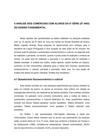 4 ANÁLISE DOS COMERCIAIS COM ALUNOS DA 8ª SÉRIE (9º ANO)
DO ENSINO FUNDAMENTAL



      Neste capítulo são apresentados os dados coletados na pesquisa realizada
com os 15 alunos da 8ª série do turno da manhã da Escola Estadual de Ensino
Médio Lajeado Grande. Essa pesquisa foi desenvolvida com enfoque para a
disciplina de Língua Portuguesa e teve duração de sete aulas de 50 minutos. Na
primeira aula foi aplicado o questionário socioeconômico e cultural, na segunda aula
foi realizado o pré-teste, na terceira, quarta e quinta aulas foi realizado o módulo de
ensino, na sexta aula foi realizado o pós-teste e na sétima aula foi realizado o
debate orientado. A análise dos dados, neste capítulo, estará dividida em tópicos,
conforme os três instrumentos utilizados para a coleta dos mesmos: questionário
socioeconômico e cultural, pré-teste e pós-teste. Após isso, há uma seção de
análise dos dados em geral, intitulado “Análise dos resultados”.


4.1 Questionário Socioeconômico e cultural

      Este estudo consistiu em uma pesquisa experimental que buscou analisar se
após um módulo de ensino, os alunos se tornavam mais críticos em relação às
propagandas televisivas, em especial as de bebida alcoólica. Para analisar variáveis
envolvidas, foi aplicado como primeiro instrumento para a coleta de dados o
questionário socioeconômico e cultural (Apêndice A). Esse questionário esteve
dividido nos blocos “Dados pessoais” (quatro questões), “Dados familiares” (uma
questão), “Dados socioeconômicos” (uma questão) e “Dados culturais” (oito
questões).

      No Gráfico 1 são apresentadas informações referentes à idade dos
entrevistados. Esses dados mostram que os alunos que participaram da pesquisa
estão na faixa etária de 13 à 17 anos, idade que conforme o Estatuto da Criança e
do Adolescente (1990), considera-se adolescência. Desses entrevistados, 66,6%
são do sexo feminino e o restante, 33,4%, do sexo masculino.
 