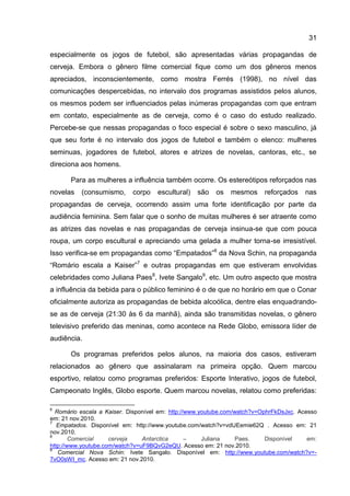 31

especialmente os jogos de futebol, são apresentadas várias propagandas de
cerveja. Embora o gênero filme comercial fique como um dos gêneros menos
apreciados, inconscientemente, como mostra Ferrés (1998), no nível das
comunicações despercebidas, no intervalo dos programas assistidos pelos alunos,
os mesmos podem ser influenciados pelas inúmeras propagandas com que entram
em contato, especialmente as de cerveja, como é o caso do estudo realizado.
Percebe-se que nessas propagandas o foco especial é sobre o sexo masculino, já
que seu forte é no intervalo dos jogos de futebol e também o elenco: mulheres
seminuas, jogadores de futebol, atores e atrizes de novelas, cantoras, etc., se
direciona aos homens.

       Para as mulheres a influência também ocorre. Os estereótipos reforçados nas
novelas   (consumismo,      corpo    escultural)   são   os   mesmos      reforçados    nas
propagandas de cerveja, ocorrendo assim uma forte identificação por parte da
audiência feminina. Sem falar que o sonho de muitas mulheres é ser atraente como
as atrizes das novelas e nas propagandas de cerveja insinua-se que com pouca
roupa, um corpo escultural e apreciando uma gelada a mulher torna-se irresistível.
Isso verifica-se em propagandas como “Empatados”6 da Nova Schin, na propaganda
“Romário escala a Kaiser”7 e outras propagandas em que estiveram envolvidas
celebridades como Juliana Paes8, Ivete Sangalo9, etc. Um outro aspecto que mostra
a influência da bebida para o público feminino é o de que no horário em que o Conar
oficialmente autoriza as propagandas de bebida alcoólica, dentre elas enquadrando-
se as de cerveja (21:30 às 6 da manhã), ainda são transmitidas novelas, o gênero
televisivo preferido das meninas, como acontece na Rede Globo, emissora líder de
audiência.

       Os programas preferidos pelos alunos, na maioria dos casos, estiveram
relacionados ao gênero que assinalaram na primeira opção. Quem marcou
esportivo, relatou como programas preferidos: Esporte Interativo, jogos de futebol,
Campeonato Inglês, Globo esporte. Quem marcou novelas, relatou como preferidas:

6
  Romário escala a Kaiser. Disponível em: http://www.youtube.com/watch?v=OphrFkDsJxc. Acesso
em: 21 nov.2010.
7
   Empatados. Disponível em: http://www.youtube.com/watch?v=vdUEemie62Q . Acesso em: 21
nov.2010.
8
        Comercial    cerveja    Antarctica       –    Juliana    Paes.     Disponível    em:
http://www.youtube.com/watch?v=uF9BQvG2eQU. Acesso em: 21 nov.2010.
9
   Comercial Nova Schin: Ivete Sangalo. Disponível em: http://www.youtube.com/watch?v=-
7vO0sWI_mc. Acesso em: 21 nov.2010.
 