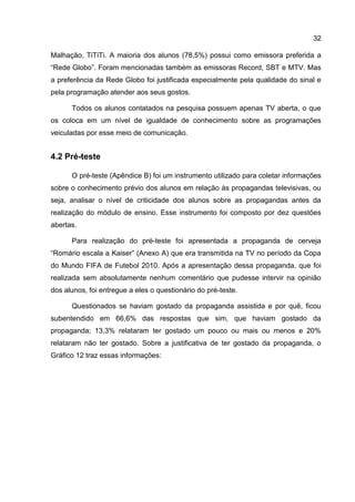 32

Malhação, TiTiTi. A maioria dos alunos (78,5%) possui como emissora preferida a
“Rede Globo”. Foram mencionadas também as emissoras Record, SBT e MTV. Mas
a preferência da Rede Globo foi justificada especialmente pela qualidade do sinal e
pela programação atender aos seus gostos.

      Todos os alunos contatados na pesquisa possuem apenas TV aberta, o que
os coloca em um nível de igualdade de conhecimento sobre as programações
veiculadas por esse meio de comunicação.


4.2 Pré-teste

      O pré-teste (Apêndice B) foi um instrumento utilizado para coletar informações
sobre o conhecimento prévio dos alunos em relação às propagandas televisivas, ou
seja, analisar o nível de criticidade dos alunos sobre as propagandas antes da
realização do módulo de ensino. Esse instrumento foi composto por dez questões
abertas.

      Para realização do pré-teste foi apresentada a propaganda de cerveja
“Romário escala a Kaiser” (Anexo A) que era transmitida na TV no período da Copa
do Mundo FIFA de Futebol 2010. Após a apresentação dessa propaganda, que foi
realizada sem absolutamente nenhum comentário que pudesse intervir na opinião
dos alunos, foi entregue a eles o questionário do pré-teste.

      Questionados se haviam gostado da propaganda assistida e por quê, ficou
subentendido em 66,6% das respostas que sim, que haviam gostado da
propaganda; 13,3% relataram ter gostado um pouco ou mais ou menos e 20%
relataram não ter gostado. Sobre a justificativa de ter gostado da propaganda, o
Gráfico 12 traz essas informações:
 