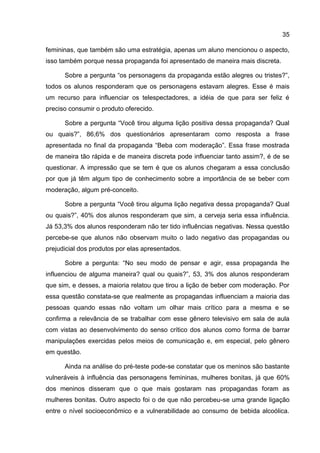 35

femininas, que também são uma estratégia, apenas um aluno mencionou o aspecto,
isso também porque nessa propaganda foi apresentado de maneira mais discreta.

      Sobre a pergunta “os personagens da propaganda estão alegres ou tristes?”,
todos os alunos responderam que os personagens estavam alegres. Esse é mais
um recurso para influenciar os telespectadores, a idéia de que para ser feliz é
preciso consumir o produto oferecido.

      Sobre a pergunta “Você tirou alguma lição positiva dessa propaganda? Qual
ou quais?”, 86,6% dos questionários apresentaram como resposta a frase
apresentada no final da propaganda “Beba com moderação”. Essa frase mostrada
de maneira tão rápida e de maneira discreta pode influenciar tanto assim?, é de se
questionar. A impressão que se tem é que os alunos chegaram a essa conclusão
por que já têm algum tipo de conhecimento sobre a importância de se beber com
moderação, algum pré-conceito.

      Sobre a pergunta “Você tirou alguma lição negativa dessa propaganda? Qual
ou quais?”, 40% dos alunos responderam que sim, a cerveja seria essa influência.
Já 53,3% dos alunos responderam não ter tido influências negativas. Nessa questão
percebe-se que alunos não observam muito o lado negativo das propagandas ou
prejudicial dos produtos por elas apresentados.

      Sobre a pergunta: “No seu modo de pensar e agir, essa propaganda lhe
influenciou de alguma maneira? qual ou quais?”, 53, 3% dos alunos responderam
que sim, e desses, a maioria relatou que tirou a lição de beber com moderação. Por
essa questão constata-se que realmente as propagandas influenciam a maioria das
pessoas quando essas não voltam um olhar mais crítico para a mesma e se
confirma a relevância de se trabalhar com esse gênero televisivo em sala de aula
com vistas ao desenvolvimento do senso crítico dos alunos como forma de barrar
manipulações exercidas pelos meios de comunicação e, em especial, pelo gênero
em questão.

      Ainda na análise do pré-teste pode-se constatar que os meninos são bastante
vulneráveis à influência das personagens femininas, mulheres bonitas, já que 60%
dos meninos disseram que o que mais gostaram nas propagandas foram as
mulheres bonitas. Outro aspecto foi o de que não percebeu-se uma grande ligação
entre o nível socioeconômico e a vulnerabilidade ao consumo de bebida alcoólica.
 