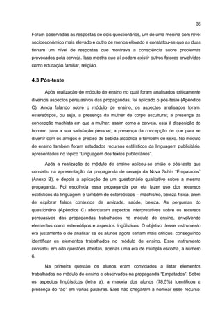 36

Foram observadas as respostas de dois questionários, um de uma menina com nível
socioeconômico mais elevado e outro de menos elevado e constatou-se que as duas
tinham um nível de respostas que mostrava a consciência sobre problemas
provocados pela cerveja. Isso mostra que aí podem existir outros fatores envolvidos
como educação familiar, religião.


4.3 Pós-teste

      Após realização de módulo de ensino no qual foram analisados criticamente
diversos aspectos persuasivos das propagandas, foi aplicado o pós-teste (Apêndice
C). Ainda falando sobre o módulo de ensino, os aspectos analisados foram:
estereótipos, ou seja, a presença da mulher de corpo escultural; a presença da
concepção machista em que a mulher, assim como a cerveja, está à disposição do
homem para a sua satisfação pessoal; a presença da concepção de que para se
divertir com os amigos é preciso de bebida alcoólica e também de sexo. No módulo
de ensino também foram estudados recursos estilísticos da linguagem publicitário,
apresentados no tópico “Linguagem dos textos publicitários”.

      Após a realização do módulo de ensino aplicou-se então o pós-teste que
consistiu na apresentação da propaganda de cerveja da Nova Schin “Empatados”
(Anexo B), e depois a aplicação de um questionário qualitativo sobre a mesma
propaganda. Foi escolhida essa propaganda por ela fazer uso dos recursos
estilísticos da linguagem e também de estereótipos – machismo, beleza física, além
de explorar falsos contextos de amizade, saúde, beleza. As perguntas do
questionário (Apêndice C) abordaram aspectos interpretativos sobre os recursos
persuasivos das propagandas trabalhados no módulo de ensino, envolvendo
elementos como estereótipos e aspectos lingüísticos. O objetivo desse instrumento
era justamente o de analisar se os alunos agora seriam mais críticos, conseguindo
identificar os elementos trabalhados no módulo de ensino. Esse instrumento
consistiu em oito questões abertas, apenas uma era de múltipla escolha, a número
6.

      Na primeira questão os alunos eram convidados a listar elementos
trabalhados no módulo de ensino e observados na propaganda “Empatados”. Sobre
os aspectos lingüísticos (letra a), a maioria dos alunos (78,5%) identificou a
presença do “ão” em várias palavras. Eles não chegaram a nomear esse recurso:
 