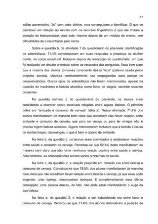 37

sufixo aumentativo “ão” com valor afetivo, mas conseguiram o identificar. O que se
percebeu em relação ao estudo com os recursos lingüísticos é que ele chama a
atenção do telespectador, mas este, mesmo depois de um módulo de ensino, tem
dificuldades de o reconhecer pelo nome.

      Sobre a questão b, da atividade 1 do questionário do pós-teste: identificação
de estereótipos, 71,4% contemplaram em suas respostas a presença da mulher
bonita, de corpo escultural. Inclusive depois da realização do questionário, em que
foi realizado um debate orientado sobre as respostas das perguntas, ficou bem claro
que a maioria dos alunos tornou-se consciente dessa “isca” (palavra usada pelos
próprios alunos), utilizada constantemente nas propagandas para pescar os
desapercebidos. Outros tipos de estereótipos não foram mencionados, apesar da
questão do machismo e bebida alcoólica como fonte de alegria, também estarem
presentes.

      Na questão número 2 do questionário do pós-teste, os alunos eram
convidados a escrever sobre possíveis relações entre alguns tópicos. O primeiro
deles era “amizade e consumo de cerveja” (letra a). Nessa atividade, 71,4% dos
alunos manifestaram de maneira bem clara que acreditam não haver relação entre
amizade e consumo de cerveja, que para ser amigo ou para ter amigos não é
preciso ingerir bebida alcoólica. Alguns mencionaram inclusive que a bebida é causa
de muitas brigas, desavenças, o que é bem o oposto de amizade.

      Na letra b, da questão 2, os alunos eram convidados a estabelecer relações
entre saúde e consumo de cerveja. Percebeu-se que 92,8% deles manifestaram de
maneira bem clara que não havia nenhuma relação positiva entre saúde e cerveja,
pelo contrário, as conseqüências seriam vários problemas de saúde.

      Na letra c, da questão 2, a relação proposta em reflexão era entre beleza e
consumo de cerveja. Constatou-se que 78,5% dos alunos manifestaram de maneira
bem clara que não acreditam haver relação entre beleza e cerveja, já que essa pode
engordar, criar barriga, desencadear doenças. E complementando essa última
concepção, uma pessoa doente, de fato, não pode estar manifestando o auge da
sua beleza.

      Na letra d, da questão 2, a relação a ser estabelecida era entre fama e
consumo de cerveja. Verificou-se que 71,4% dos alunos defenderam a posição de
 