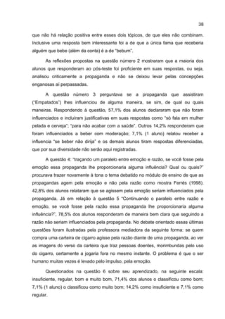 38

que não há relação positiva entre esses dois tópicos, de que eles não combinam.
Inclusive uma resposta bem interessante foi a de que a única fama que receberia
alguém que bebe (além da conta) é a de “bebum”.

      As reflexões propostas na questão número 2 mostraram que a maioria dos
alunos que responderam ao pós-teste foi proficiente em suas respostas, ou seja,
analisou criticamente a propaganda e não se deixou levar pelas concepções
enganosas aí perpassadas.

      A questão número 3 perguntava se a propaganda que assistiram
(“Empatados”) lhes influenciou de alguma maneira, se sim, de qual ou quais
maneiras. Respondendo à questão, 57,1% dos alunos declararam que não foram
influenciados e incluíram justificativas em suas respostas como “só fala em mulher
pelada e cerveja”; “para não acabar com a saúde”. Outros 14,2% responderam que
foram influenciados a beber com moderação; 7,1% (1 aluno) relatou receber a
influencia “se beber não dirija” e os demais alunos tiram respostas diferenciadas,
que por sua diversidade não serão aqui registradas.

      A questão 4: “traçando um paralelo entre emoção e razão, se você fosse pela
emoção essa propaganda lhe proporcionaria alguma influência? Qual ou quais?”
procurava trazer novamente à tona o tema debatido no módulo de ensino de que as
propagandas agem pela emoção e não pela razão como mostra Ferrés (1998).
42,8% dos alunos relataram que se agissem pela emoção seriam influenciados pela
propaganda. Já em relação à questão 5 “Continuando o paralelo entre razão e
emoção, se você fosse pela razão essa propaganda lhe proporcionaria alguma
influência?”, 78,5% dos alunos responderam de maneira bem clara que seguindo a
razão não seriam influenciados pela propaganda. No debate orientado essas últimas
questões foram ilustradas pela professora mediadora da seguinte forma: se quem
compra uma carteira de cigarro agisse pela razão diante de uma propaganda, ao ver
as imagens do verso da carteira que traz pessoas doentes, morimbundas pelo uso
do cigarro, certamente a jogaria fora no mesmo instante. O problema é que o ser
humano muitas vezes é levado pelo impulso, pela emoção.

      Questionados na questão 6 sobre seu aprendizado, na seguinte escala:
insuficiente, regular, bom e muito bom, 71,4% dos alunos o classificou como bom;
7,1% (1 aluno) o classificou como muito bom; 14,2% como insuficiente e 7,1% como
regular.
 