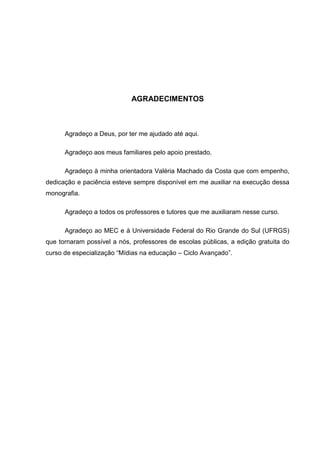 AGRADECIMENTOS



      Agradeço a Deus, por ter me ajudado até aqui.

      Agradeço aos meus familiares pelo apoio prestado.

      Agradeço à minha orientadora Valéria Machado da Costa que com empenho,
dedicação e paciência esteve sempre disponível em me auxiliar na execução dessa
monografia.

      Agradeço a todos os professores e tutores que me auxiliaram nesse curso.

      Agradeço ao MEC e à Universidade Federal do Rio Grande do Sul (UFRGS)
que tornaram possível a nós, professores de escolas públicas, a edição gratuita do
curso de especialização “Mídias na educação – Ciclo Avançado”.
 