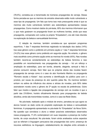 40

(78,5%), constatou-se a transmissão de inúmeras propagandas de cerveja. Dessa
forma percebe-se que os meninos da amostra observada estão muito vulneráveis a
esse tipo de propaganda. Um fato que torna isso mais preocupante ainda é que os
meninos são muito vulneráveis também aos estereótipos apresentados nessas
propagandas. Como mostram dados do pré-teste, 60% dos meninos informaram que
o que mais gostaram na propaganda foram as mulheres bonitas, ainda que essa
propaganda, comparada com outras (a própria “Empatados”), era até mais discreta
na exploração da beleza e sensualidade femininas.

      E relação às meninas, também constatou-se que apreciam programas
esportivos, 1 das 7 respostas femininas registrada na tabulação dos dados (14%)
traz esse gênero como o preferido em primeira opção e 1 das 7 respostas femininas
(14,2%) traz esse gênero como preferido em segunda opção. No entanto, o gênero
mais escolhido como primeira opção entre as meninas foi novela (43%). Nas novelas
também recorre-se constantemente ao estereótipo da beleza feminina e isso
possibilita um reconhecimento nas propagandas de cerveja – há um reforço e
ampliação do estereótipo, para ser bonita, atraente, elegante, sensual e feliz é
preciso consumir cerveja. Sem falar que os próprios atores das novelas fazem
propaganda de cerveja como é o caso do ator Humberto Martins na propaganda
“Romário escala a Kaiser”. Isso aumenta a identificação do público para com o
produto, por causa da presença do ator querido pelas fãs. Os meninos também
entram na esfera de influência dos atores e atrizes de novelas, pois 80% deles
assinalaram novela como o gênero de 2ª opção na escala de preferências. Outro
fator que mostra a ligação das propagandas de cerveja com as novelas é que a
partir das 21h30min, horário oficialmente liberado para propagandas de bebida
alcoólica, ainda são transmitidas novelas, como é o caso da Rede Globo.

      No pós-teste, realizado após o módulo de ensino, percebeu-se que agora os
alunos haviam se dado conta do propósito exploração da beleza e sensualidade
femininas. A propaganda apresentada no pós-teste foi “Empatados” da Nova Schin.
Na questão que convidava o aluno a relatar possíveis estereótipos observados
nessa propaganda, 71,4% contemplaram em suas respostas a presença da mulher
bonita, de corpo escultural. No pós-teste, foram ainda analisados outros aspectos
que se referiam à linguagem persuasiva das propagandas tais como: presença de
recursos estilísticos na linguagem; estabelecimento de relações entre amizade e
 